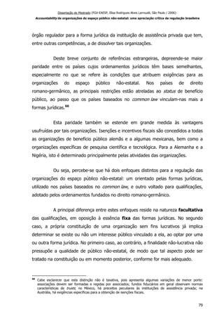 Dissertação de Mestrado (FGV-EAESP, Elisa Rodrigues Alves Larroudé, São Paulo / 2006):
Accountability de organizações do espaço público não-estatal: uma apreciação crítica da regulação brasileira
órgão regulador para a forma jurídica da instituição de assistência privada que tem,
entre outras competências, a de dissolver tais organizações.
Deste breve conjunto de referências estrangeiras, depreende-se maior
paridade entre os países cujos ordenamentos jurídicos têm bases semelhantes,
especialmente no que se refere às condições que atribuem exigências para as
organizações do espaço público não-estatal. Nos países de direito
romano-germânico, as principais restrições estão atreladas ao status de benefício
público, ao passo que os países baseados no common law vinculam-nas mais a
formas jurídicas.66
Esta paridade também se estende em grande medida às vantagens
usufruídas por tais organizações. Isenções e incentivos fiscais são concedidos a todas
as organizações de benefício público alemãs e a algumas mexicanas, bem como a
organizações específicas de pesquisa científica e tecnológica. Para a Alemanha e a
Nigéria, isto é determinado principalmente pelas atividades das organizações.
Ou seja, percebe-se que há dois enfoques distintos para a regulação das
organizações do espaço público não-estatal: um orientado pelas formas jurídicas,
utilizado nos países baseados no common law, e outro voltado para qualificações,
adotado pelos ordenamentos fundados no direito romano-germânico.
A principal diferença entre estes enfoques reside na natureza facultativa
das qualificações, em oposição à essência fixa das formas jurídicas. No segundo
caso, a própria constituição de uma organização sem fins lucrativos já implica
determinar se existe ou não um interesse público vinculado a ela, ao optar por uma
ou outra forma jurídica. No primeiro caso, ao contrário, a finalidade não-lucrativa não
pressupõe a qualidade de público não-estatal, de modo que tal aspecto pode ser
tratado na constituição ou em momento posterior, conforme for mais adequado.
66
Cabe esclarecer que esta distinção não é taxativa, pois apresenta algumas variações de menor porte:
associações devem ser formadas e regidas por associados; fundos fiduciários em geral observam normas
características de trusts; no México, há preceitos peculiares às instituições de assistência privada; na
Austrália, há exigências específicas para a obtenção de isenções fiscais.
79
 