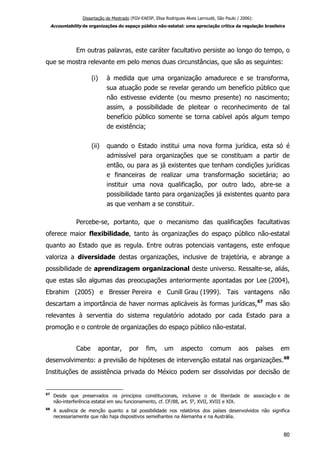 Dissertação de Mestrado (FGV-EAESP, Elisa Rodrigues Alves Larroudé, São Paulo / 2006):
Accountability de organizações do espaço público não-estatal: uma apreciação crítica da regulação brasileira
Em outras palavras, este caráter facultativo persiste ao longo do tempo, o
que se mostra relevante em pelo menos duas circunstâncias, que são as seguintes:
(i) à medida que uma organização amadurece e se transforma,
sua atuação pode se revelar gerando um benefício público que
não estivesse evidente (ou mesmo presente) no nascimento;
assim, a possibilidade de pleitear o reconhecimento de tal
benefício público somente se torna cabível após algum tempo
de existência;
(ii) quando o Estado institui uma nova forma jurídica, esta só é
admissível para organizações que se constituam a partir de
então, ou para as já existentes que tenham condições jurídicas
e financeiras de realizar uma transformação societária; ao
instituir uma nova qualificação, por outro lado, abre-se a
possibilidade tanto para organizações já existentes quanto para
as que venham a se constituir.
Percebe-se, portanto, que o mecanismo das qualificações facultativas
oferece maior flexibilidade, tanto às organizações do espaço público não-estatal
quanto ao Estado que as regula. Entre outras potenciais vantagens, este enfoque
valoriza a diversidade destas organizações, inclusive de trajetória, e abrange a
possibilidade de aprendizagem organizacional deste universo. Ressalte-se, aliás,
que estas são algumas das preocupações anteriormente apontadas por Lee (2004),
Ebrahim (2005) e Bresser Pereira e Cunill Grau (1999). Tais vantagens não
descartam a importância de haver normas aplicáveis às formas jurídicas,67
mas são
relevantes à serventia do sistema regulatório adotado por cada Estado para a
promoção e o controle de organizações do espaço público não-estatal.
Cabe apontar, por fim, um aspecto comum aos países em
desenvolvimento: a previsão de hipóteses de intervenção estatal nas organizações.68
Instituições de assistência privada do México podem ser dissolvidas por decisão de
67
Desde que preservados os princípios constitucionais, inclusive o de liberdade de associação e de
não-interferência estatal em seu funcionamento, cf. CF/88, art. 5o
, XVII, XVIII e XIX.
68
A ausência de menção quanto a tal possibilidade nos relatórios dos países desenvolvidos não significa
necessariamente que não haja dispositivos semelhantes na Alemanha e na Austrália.
80
 