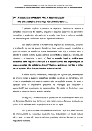 Dissertação de Mestrado (FGV-EAESP, Elisa Rodrigues Alves Larroudé, São Paulo / 2006):
Accountability de organizações do espaço público não-estatal: uma apreciação crítica da regulação brasileira
IV. A REGULAÇÃO BRASILEIRA PARA A ACCOUNTABILITY
DAS ORGANIZAÇÕES DO ESPAÇO PÚBLICO NÃO-ESTATAL
O primeiro capítulo apresentou os objetivos, fundamentos teóricos e
conceitos operacionais do trabalho, enquanto o segundo descreveu os parâmetros
normativos e acadêmicos internacionais a respeito deste tema e elaborou a relação
de referências para a análise do aparato regulatório brasileiro.
Este capítulo aborda os fundamentos empíricos da dissertação, apurando
e analisando as normas federais brasileiras, tanto positivas quanto projetadas, a
partir da relação de referências acima mencionada. Com isto, o trabalho passa a
atender à terceira e última questão conexa apresentada na seção II.3. DESCRIÇÃO DO
TRABALHO E METODOLOGIA, a saber: c) Qual o aparato legal e institucional
existente para regular a atuação e a accountability das organizações do
espaço público não-estatal no Brasil? Quais os principais méritos e falhas
de tal aparato à luz dos parâmetros internacionais?
A análise aborda, inicialmente, a legislação em vigor no país, considerando
os critérios gerais e questões específicas contidas na relação de referências, bem
como as experiências estrangeiras apresentadas no capítulo anterior, de modo a
apreciar quais os mecanismos presentes na regulação que asseguram a
accountability das organizações do espaço público não-estatal no Brasil, bem como
identificar eventuais lacunas a serem sanadas.
Em seguida, são examinados os projetos de lei atualmente em tramitação
no Congresso Nacional que concernem tais mecanismos ou lacunas, avaliando seu
potencial de aprimoramento ou prejuízo ao aparato em vigor.
Esta questão conexa é abordada novamente no Capítulo V. OPORTUNIDADES
DE APRIMORAMENTO DA REGULAÇÃO BRASILEIRA PARA ORGANIZAÇÕES DO ESPAÇO PÚBLICO
NÃO-ESTATAL, em que são sistematizados os principais méritos e lacunas do aparato
regulatório brasileiro.
82
 