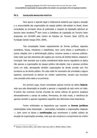 Dissertação de Mestrado (FGV-EAESP, Elisa Rodrigues Alves Larroudé, São Paulo / 2006):
Accountability de organizações do espaço público não-estatal: uma apreciação crítica da regulação brasileira
IV.1. LEGISLAÇÃO BRASILEIRA POSITIVA
Para apurar o aparato legal e institucional existente que regula a atuação
e a accountability das organizações do espaço público não-estatal no Brasil, foram
consultadas as principais obras já publicadas a respeito da legislação aplicável ao
terceiro setor brasileiro,69
bem como a Coletânea de Legislação do Terceiro Setor
preparada em CD-ROM pelo Centro de Estudos do Terceiro Setor (CETS) da
Fundação Getúlio Vargas (FGV, 2004).
Tais compilações tratam especialmente de formas jurídicas, aspectos
societários, fiscais, tributários e trabalhistas, bem como títulos e qualificações e
outras relações com a administração pública, inclusive acesso a recursos públicos.
Cabe notar que tais elementos são regidos por normas de âmbito federal, estadual e
municipal. Vale assinalar que a parte considerável deste acervo regulatório se aplica
não apenas a organizações do espaço público não-estatal, mas a pessoas jurídicas
como um todo, abrangendo também organizações de direito privado com fins
lucrativos ou de direito público. Por esta razão foi necessário dar prioridade a alguns
aspectos, examinando os demais em caráter suplementar, sempre que houvesse
uma conexão entre estes e os primeiros.
Em primeiro lugar, foram consultadas apenas normas da esfera federal,
visto que esta dissertação se propõe a apreciar a regulação do país como um todo.
O exame das inúmeras normas oriundas de outras esferas de governo ampliaria
demasiadamente o campo de análise. Permanece, de todo modo, a relevância de
apreciar também o aparato regulatório específico dos diferentes entes federativos.
Foram enfatizados os dispositivos que regulam as formas jurídicas
contempladas nesta dissertação ― associações, fundações e organizações religiosas
―, bem como os títulos e certificações que reconhecem o caráter público da
atuação de organizações privadas, visto que isto comprova o cumprimento do critério
69
Barbosa e Oliveira (2001), Szazi (2003), Sabo Paes (2001) e ABONG (2003a e 2005).
83
 