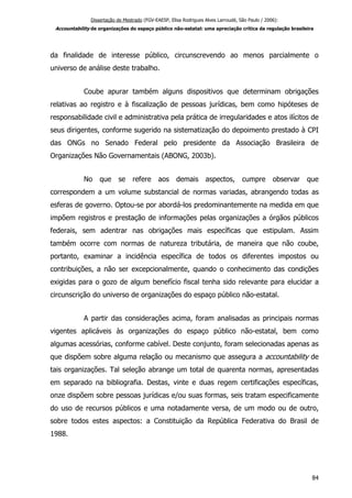 Dissertação de Mestrado (FGV-EAESP, Elisa Rodrigues Alves Larroudé, São Paulo / 2006):
Accountability de organizações do espaço público não-estatal: uma apreciação crítica da regulação brasileira
da finalidade de interesse público, circunscrevendo ao menos parcialmente o
universo de análise deste trabalho.
Coube apurar também alguns dispositivos que determinam obrigações
relativas ao registro e à fiscalização de pessoas jurídicas, bem como hipóteses de
responsabilidade civil e administrativa pela prática de irregularidades e atos ilícitos de
seus dirigentes, conforme sugerido na sistematização do depoimento prestado à CPI
das ONGs no Senado Federal pelo presidente da Associação Brasileira de
Organizações Não Governamentais (ABONG, 2003b).
No que se refere aos demais aspectos, cumpre observar que
correspondem a um volume substancial de normas variadas, abrangendo todas as
esferas de governo. Optou-se por abordá-los predominantemente na medida em que
impõem registros e prestação de informações pelas organizações a órgãos públicos
federais, sem adentrar nas obrigações mais específicas que estipulam. Assim
também ocorre com normas de natureza tributária, de maneira que não coube,
portanto, examinar a incidência específica de todos os diferentes impostos ou
contribuições, a não ser excepcionalmente, quando o conhecimento das condições
exigidas para o gozo de algum benefício fiscal tenha sido relevante para elucidar a
circunscrição do universo de organizações do espaço público não-estatal.
A partir das considerações acima, foram analisadas as principais normas
vigentes aplicáveis às organizações do espaço público não-estatal, bem como
algumas acessórias, conforme cabível. Deste conjunto, foram selecionadas apenas as
que dispõem sobre alguma relação ou mecanismo que assegura a accountability de
tais organizações. Tal seleção abrange um total de quarenta normas, apresentadas
em separado na bibliografia. Destas, vinte e duas regem certificações específicas,
onze dispõem sobre pessoas jurídicas e/ou suas formas, seis tratam especificamente
do uso de recursos públicos e uma notadamente versa, de um modo ou de outro,
sobre todos estes aspectos: a Constituição da República Federativa do Brasil de
1988.
84
 
