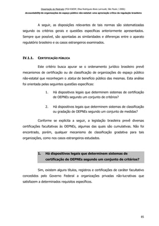 Dissertação de Mestrado (FGV-EAESP, Elisa Rodrigues Alves Larroudé, São Paulo / 2006):
Accountability de organizações do espaço público não-estatal: uma apreciação crítica da regulação brasileira
A seguir, as disposições relevantes de tais normas são sistematizadas
segundo os critérios gerais e questões específicas anteriormente apresentados.
Sempre que possível, são apontadas as similaridades e diferenças entre o aparato
regulatório brasileiro e os casos estrangeiros examinados.
IV.1.1. CERTIFICAÇÃO PÚBLICA
Este critério busca apurar se o ordenamento jurídico brasileiro prevê
mecanismos de certificação ou de classificação de organizações do espaço público
não-estatal que reconheçam o status de benefício público das mesmas. Esta análise
foi orientada pelas seguintes questões específicas:
1. Há dispositivos legais que determinem sistemas de certificação
de OEPNEs segundo um conjunto de critérios?
2. Há dispositivos legais que determinem sistemas de classificação
ou gradação de OEPNEs segundo um conjunto de medidas?
Conforme se explicita a seguir, a legislação brasileira prevê diversas
certificações facultativas às OEPNEs, algumas das quais são cumulativas. Não foi
encontrado, porém, qualquer mecanismo de classificação gradativa para tais
organizações, como nos casos estrangeiros estudados.
1. Há dispositivos legais que determinem sistemas de
certificação de OEPNEs segundo um conjunto de critérios?
Sim, existem alguns títulos, registros e certificações de caráter facultativo
concedidos pelo Governo Federal a organizações privadas não-lucrativas que
satisfazem a determinados requisitos específicos.
85
 