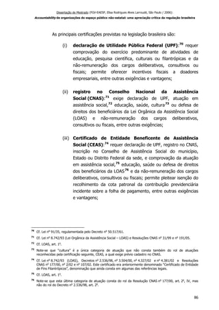 Dissertação de Mestrado (FGV-EAESP, Elisa Rodrigues Alves Larroudé, São Paulo / 2006):
Accountability de organizações do espaço público não-estatal: uma apreciação crítica da regulação brasileira
As principais certificações previstas na legislação brasileira são:
(i) declaração de Utilidade Pública Federal (UPF):70
requer
comprovação do exercício predominante de atividades de
educação, pesquisa científica, culturais ou filantrópicas e da
não-remuneração dos cargos deliberativos, consultivos ou
fiscais; permite oferecer incentivos fiscais a doadores
empresariais, entre outras exigências e vantagens;
(ii) registro no Conselho Nacional da Assistência
Social (CNAS):71
exige declaração de UPF, atuação em
assistência social,72
educação, saúde, cultura73
ou defesa de
direitos dos beneficiários da Lei Orgânica da Assistência Social
(LOAS) e não-remuneração dos cargos deliberativos,
consultivos ou fiscais, entre outras exigências;
(iii) Certificado de Entidade Beneficente de Assistência
Social (CEAS):74
requer declaração de UPF, registro no CNAS,
inscrição no Conselho de Assistência Social do município,
Estado ou Distrito Federal da sede, e comprovação da atuação
em assistência social,75
educação, saúde ou defesa de direitos
dos beneficiários da LOAS76
e da não-remuneração dos cargos
deliberativos, consultivos ou fiscais; permite pleitear isenção do
recolhimento da cota patronal da contribuição previdenciária
incidente sobre a folha de pagamento, entre outras exigências
e vantagens;
70
Cf. Lei no
91/35, regulamentada pelo Decreto no
50.517/61.
71
Cf. Lei no
8.742/93 (Lei Orgânica da Assistência Social – LOAS) e Resoluções CNAS no
31/99 e no
191/05.
72
Cf. LOAS, art. 1o
.
73
Note-se que “cultura” é a única categoria de atuação que não consta também do rol de atuações
reconhecidas pela certificação seguinte, CEAS, a qual exige prévio cadastro no CNAS.
74
Cf. Lei no
8.742/93 (LOAS), Decretos no
2.536/98, no
3.504/00, no
4.327/02 e no
4.381/02 e Resoluções
CNAS no
177/00, no
2/02 e no
107/02. Este certificado era anteriormente denominado “Certificado de Entidade
de Fins Filantrópicos”, denominação que ainda consta em algumas das referências legais.
75
Cf. LOAS, art. 1o
.
76
Note-se que esta última categoria de atuação consta do rol da Resolução CNAS no
177/00, art. 2o
, IV, mas
não do rol do Decreto no
2.536/98, art. 2o
.
86
 