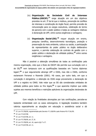 Dissertação de Mestrado (FGV-EAESP, Elisa Rodrigues Alves Larroudé, São Paulo / 2006):
Accountability de organizações do espaço público não-estatal: uma apreciação crítica da regulação brasileira
(iv) Organização da Sociedade Civil de Interesse
Público (OSCIP):77
exige atuação em um dos objetivos
previstos no art. 3o
da lei que o instituiu, prevenção de conflitos
de interesse e constituição de órgão fiscal; permite previsão de
remuneração para os cargos executivos, celebração de termo
de parceria com o poder público e todas as vantagens relativas
à declaração de UPF, entre outras exigências e vantagens;
(v) Organização Social (OS):78
requer atuação em ensino,
pesquisa científica, desenvolvimento tecnológico, proteção e
preservação do meio ambiente, cultura ou saúde, e participação
de representantes do poder público no órgão deliberativo
superior, e permite celebração de contrato de gestão com o
poder público e declaração de utilidade pública,79
entre outras
exigências e vantagens.
Não é possível a obtenção simultânea de todas as certificações pela
mesma organização, visto que o título de OSCIP não permite sua cumulação com o
de OS,80
nem tampouco com as qualificações baseadas em “outros diplomas
legais”,81
o que seguramente abrange UPF e CEAS, mas não o CNAS, conforme
esclarecem Ferrarezi e Rezende (2001). Há casos, por outro lado, em que a
cumulação é obrigatória: a obtenção do CEAS exige previamente a declaração de
UPF e o registro no CNAS. Vale notar que as OS são consideradas entidades de
utilidade pública para todos os fins legais,82
o que aparenta implicar que estão
sujeitas aos mesmos benefícios e restrições aplicáveis às organizações declaradas de
UPF.
Com relação às finalidades abrangidas por tais certificações, percebe-se
bastante similaridade com os casos estrangeiros. A legislação brasileira também
valoriza especialmente as atuações em educação e assistência social e dá
77
Cf. Lei no
9.790/99, regulamentada pelo Decreto no
3.100/99 e pela Portaria MJ no
361/99.
78
Cf. Lei no
9.637/98.
79
Cf. Lei no
9.637/98, art. 11.
80
Cf. Lei no
9.790/99, art. 2o
, IX.
81
Cf. Lei no
9.790/99, art. 18, caput e §§ 1o
e 2o
.
82
Cf. Lei no
9.637/98, art. 11.
87
 
