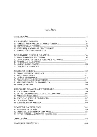 10
SUMÁRIO
INTRODUÇÃO.............................................................................................................11
1 SUBVERSÃO E ORDEM.........................................................................................24
1.1 FEMINISMO NA PACATA E MORNA TERESINA.......................................................25
1.2 EMANCIPAÇÃO POSSÍVEL............................................................................................58
1.2.1 MÃES EDUCADORAS E PROFISSIONAIS................................................................58
1.2.2 SOB O VÉU DA FEMINILIDADE................................................................................77
2 CULTIVO DO DESEJO E DO AMOR.....................................................................96
2.1 AO ACASO DE UM ENCONTRO....................................................................................97
2.2 CONJUGANDO OS VERBOS FLERTAR E NAMORAR.............................................115
2.3 NO EMBALO DA CANÇÃO..........................................................................................124
2.4 NO ESCURO DO CINEMA.............................................................................................139
2.5 CONQUISTA E NAMORO.............................................................................................152
3 EMBATES DE EROS..............................................................................................182
3.1 PROVAS DE MASCULINIDADE .................................................................................183
3.2 MOÇAS DE FAMÍLIA....................................................................................................197
3.3 CORPOS EROTIZADOS.................................................................................................212
3.4 PROVAS DE AMOR E CASAMENTO..........................................................................224
3.5 REPRESENTAÇÕES DA PROSTITUTA.......................................................................240
3.6 HONRA E PRAZER.........................................................................................................253
4 DO SONHO DE AMOR À INFELICIDADE..........................................................279
4.1 FORMAS DE SENTIR.....................................................................................................280
4.2 ENTRE LIBERDADE DE AMAR E AVAL DA FAMÍLIA...........................................296
4.3 AMORES SINGULARES................................................................................................322
4.4 ASCENSÃO SOCIAL E OBRIGAÇÃO..........................................................................337
4.5 DE AMOR E ÓDIO..........................................................................................................352
4.6 SOB O SIGNO DA AMEAÇA.........................................................................................373
5 EM NOME DA DIFERENÇA.................................................................................388
5.1 MULTIFACES DA MÃE.................................................................................................389
5.2 EM DEFESA DA CRIANÇA E DA PÁTRIA.................................................................422
5.3 ENTRE CONSTRANGIMENTOS E ESCOLHAS.........................................................455
CONCLUSÃO.............................................................................................................478
FONTES E REFERÊNCIAS.......................................................................................488
 