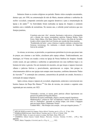 100
Inúmeros foram os eventos religiosos no período. Dentre vários exemplos encontrados,
destaco que, em 1936, na comemoração do mês de Maria, atuaram senhoras e senhoritas da
melhor sociedade, compondo comissões para angariar donativos e para a ornamentação da
Igreja e do andor.271
As festividades foram realizadas na Igreja do Amparo e contaram
também com o trabalho de normalistas. No mesmo ano, o referido jornal noticiava que nos
festejos joaninos,
Constituiu uma nota ‘chic’, atraente, fascinante a toda prova, a barraquinha
sob a direção das nossas encantadoras patrícias Pequena Rubim, Zaira
Freire, Dulce Matos, Zila Maia, Maria Flor Freire e Ana Rita de Carvalho,
levada a efeito à praça João Luiz Ferreira, por ocasião das festas joaninas.
‘Pombalzinho da Sorte’, como a batizou o espírito cintilante e amorável das
formosas teresinenses, foi, realmente, a atração máxima do fulgurante
festival de caridade.272
As missas, as novenas, as procissões, as quermesses permitiam às jovens que pouco iam
às praças, aos cinemas e aos bailes, circularem pelo espaço urbano. Tradicionalmente, aos
domingos, às 9 horas era rezada a missa na Igreja de Nossa Senhora do Amparo. Grande
evento social, em que senhoras e senhoritas se apresentavam nos seus melhores trajes e os
homens de terno e gravata. Era um momento de encontro, em que moças e rapazes trocavam
olhares e palavras furtivas e, possivelmente, aproximavam os corpos. Isto porque os
relacionamentos afetivos nas igrejas nem sempre eram inocentes, conforme demonstra Thales
de Azevedo.273
A contenção dos costumes, característica do período em estudo, favorecia a
erotização do espaço religioso.
Após a missa, moças e rapazes da sociedade, alegremente, sentavam e conversavam nos
bonitos bancos da Praça Rio Branco.274
Em dias de novena, era comum a seguinte cena
registrada por um cronista, em 1923.
Terminada a novena, as nossas gentis patrícias afluem ligeiramente aos
passeios do jardim da Praça Rio Branco.
Realmente há muita cordialidade, alegria e encanto naquele logradouro.
Mademoiselle C. primou no ‘flirt’ em duplicata e ‘barrou’ (como se diz entre
nós) os ‘Paulistanos’, passando ao mesmo tempo, com armas e bagagem
para um ilustre Pintor e Diplomata ‘Postal’!
Cuidado Mlle!... Não brinque com coração... terra que ninguém passeia...275
271
MÊS DE MAIO na matriz do Amparo. Diário Oficial, Teresina, ano 6, n. 92, p. 8, 27 abr. 1936.
272
POMBALZINHO da sorte. Diário Oficial, Teresina, ano 6, n. 145, p. 8, 30 jun. 1936.
273
AZEVEDO, Thales. As regras do namoro à antiga. São Paulo: Ática, 1986. p.32.
274
BARBOSA, Edison Gayoso Castelo Branco. Theresina, Teresina. Teresina: F.C.M.C., [199_]. Não
paginado.
275
DONT, Mario. Trepações. O Arrebol, ano 9, n. 38, p. 4, _____, 1923.
 
