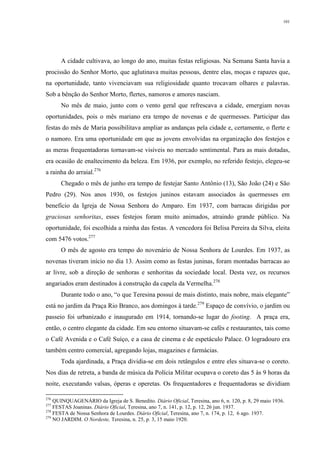 101
A cidade cultivava, ao longo do ano, muitas festas religiosas. Na Semana Santa havia a
procissão do Senhor Morto, que aglutinava muitas pessoas, dentre elas, moças e rapazes que,
na oportunidade, tanto vivenciavam sua religiosidade quanto trocavam olhares e palavras.
Sob a bênção do Senhor Morto, flertes, namoros e amores nasciam.
No mês de maio, junto com o vento geral que refrescava a cidade, emergiam novas
oportunidades, pois o mês mariano era tempo de novenas e de quermesses. Participar das
festas do mês de Maria possibilitava ampliar as andanças pela cidade e, certamente, o flerte e
o namoro. Era uma oportunidade em que as jovens envolvidas na organização dos festejos e
as meras frequentadoras tornavam-se visíveis no mercado sentimental. Para as mais dotadas,
era ocasião de enaltecimento da beleza. Em 1936, por exemplo, no referido festejo, elegeu-se
a rainha do arraial.276
Chegado o mês de junho era tempo de festejar Santo Antônio (13), São João (24) e São
Pedro (29). Nos anos 1930, os festejos juninos estavam associados às quermesses em
benefício da Igreja de Nossa Senhora do Amparo. Em 1937, com barracas dirigidas por
graciosas senhoritas, esses festejos foram muito animados, atraindo grande público. Na
oportunidade, foi escolhida a rainha das festas. A vencedora foi Belisa Pereira da Silva, eleita
com 5476 votos.277
O mês de agosto era tempo do novenário de Nossa Senhora de Lourdes. Em 1937, as
novenas tiveram início no dia 13. Assim como as festas juninas, foram montadas barracas ao
ar livre, sob a direção de senhoras e senhoritas da sociedade local. Desta vez, os recursos
angariados eram destinados à construção da capela da Vermelha.278
Durante todo o ano, “o que Teresina possui de mais distinto, mais nobre, mais elegante”
está no jardim da Praça Rio Branco, aos domingos à tarde.279
Espaço de convívio, o jardim ou
passeio foi urbanizado e inaugurado em 1914, tornando-se lugar do footing. A praça era,
então, o centro elegante da cidade. Em seu entorno situavam-se cafés e restaurantes, tais como
o Café Avenida e o Café Suíço, e a casa de cinema e de espetáculo Palace. O logradouro era
também centro comercial, agregando lojas, magazines e farmácias.
Toda ajardinada, a Praça dividia-se em dois retângulos e entre eles situava-se o coreto.
Nos dias de retreta, a banda de música da Polícia Militar ocupava o coreto das 5 às 9 horas da
noite, executando valsas, óperas e operetas. Os frequentadores e frequentadoras se dividiam
276
QUINQUAGENÁRIO da Igreja de S. Benedito. Diário Oficial, Teresina, ano 6, n. 120, p. 8, 29 maio 1936.
277
FESTAS Joaninas. Diário Oficial, Teresina, ano 7, n. 141, p. 12, p. 12, 26 jun. 1937.
278
FESTA de Nossa Senhora de Lourdes. Diário Oficial, Teresina, ano 7, n. 174, p. 12, 6 ago. 1937.
279
NO JARDIM. O Nordeste, Teresina, n. 25, p. 3, 15 maio 1920.
 