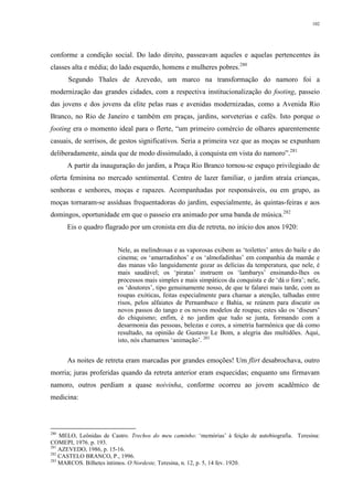 102
conforme a condição social. Do lado direito, passeavam aqueles e aquelas pertencentes às
classes alta e média; do lado esquerdo, homens e mulheres pobres.280
Segundo Thales de Azevedo, um marco na transformação do namoro foi a
modernização das grandes cidades, com a respectiva institucionalização do footing, passeio
das jovens e dos jovens da elite pelas ruas e avenidas modernizadas, como a Avenida Rio
Branco, no Rio de Janeiro e também em praças, jardins, sorveterias e cafés. Isto porque o
footing era o momento ideal para o flerte, “um primeiro comércio de olhares aparentemente
casuais, de sorrisos, de gestos significativos. Seria a primeira vez que as moças se expunham
deliberadamente, ainda que de modo dissimulado, à conquista em vista do namoro”.281
A partir da inauguração do jardim, a Praça Rio Branco tornou-se espaço privilegiado de
oferta feminina no mercado sentimental. Centro de lazer familiar, o jardim atraía crianças,
senhoras e senhores, moças e rapazes. Acompanhadas por responsáveis, ou em grupo, as
moças tornaram-se assíduas frequentadoras do jardim, especialmente, às quintas-feiras e aos
domingos, oportunidade em que o passeio era animado por uma banda de música.282
Eis o quadro flagrado por um cronista em dia de retreta, no início dos anos 1920:
Nele, as melindrosas e as vaporosas exibem as ‘toilettes’ antes do baile e do
cinema; os ‘amarradinhos’ e os ‘almofadinhas’ em companhia da mamãe e
das manas vão languidamente gozar as delícias da temperatura, que nele, é
mais saudável; os ‘piratas’ instruem os ‘lambarys’ ensinando-lhes os
processos mais simples e mais simpáticos da conquista e de ‘dá o fora’; nele,
os ‘doutores’, tipo genuinamente nosso, de que te falarei mais tarde, com as
roupas exóticas, feitas especialmente para chamar a atenção, talhadas entre
risos, pelos alfaiates de Pernambuco e Bahia, se reúnem para discutir os
novos passos do tango e os novos modelos de roupas; estes são os ‘diseurs’
do chiquismo; enfim, é no jardim que tudo se junta, formando com a
desarmonia das pessoas, belezas e cores, a simetria harmônica que dá como
resultado, na opinião de Gustavo Le Bom, a alegria das multidões. Aqui,
isto, nós chamamos ‘animação’. 283
As noites de retreta eram marcadas por grandes emoções! Um flirt desabrochava, outro
morria; juras proferidas quando da retreta anterior eram esquecidas; enquanto uns firmavam
namoro, outros perdiam a quase noivinha, conforme ocorreu ao jovem acadêmico de
medicina:
280
MELO, Leônidas de Castro. Trechos do meu caminho: ‘memórias’ à feição de autobiografia. Teresina:
COMEPI, 1976. p. 193.
281
AZEVEDO, 1986, p. 15-16.
282
CASTELO BRANCO, P., 1996.
283
MARCOS. Bilhetes íntimos. O Nordeste, Teresina, n. 12, p. 5, 14 fev. 1920.
 