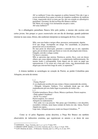 103
Ah! as mulheres! Como elas enganam os pobres homens! Pois não é que a
jovem normalista ficou quase noivinha do simpático acadêmico de medicina
e hoje, esquecendo talvez as juras que fez, deu seu coração ao alfandegário
parnaibano. Encontrei, há dias na Praça Rio Branco a delirar:
Oh! Maria, ali se pode viver eternamente um para o outro.
Ah! estas mulheres!284
Se o alfandegário parnaibano flanava feliz pelo jardim, o mesmo não ocorreu com
certos jovens. Isto porque os quase enamorados em um dia de domingo, quando poderiam
retornar às suas casas, felizes, não souberam interpretar as mensagens de Eros. Eis a cena:
Mlle, com seus lindos e meigos olhos, procurava, ansiosamente, alguém.
Ei-lo que chega. Acompanha um amigo. Por causalidade, ou propósito,
passeavam sem se encontrarem.
Do meu posto de observação, pressinto a amizade que os une, separados
agora, por um desses nadas que fazem as vezes de uma alegria uma tristeza.
Fatigado, convida o colega a sentar.
Vai haver o encontro.
Mlle se aproxima algo ansiosa. Domina-se, porém, fita-o, com um desses
olhares que cousa alguma traduzem e o cumprimenta indiferentemente. Do
mesmo modo é correspondida. Eram dignos um do outro no papel que
representavam. E foi assim até a hora que tristes, mas demonstrando uma
alegria que estavam bem longe de sentir, se separaram.285
A tristeza também se aconchegou no coração de Pierrot, ao perder Columbina para
Arlequim, em noite de retreta:
[...]
- Fumas, Pierrot?
A voz displicente acordou de suas cismas o branco enamorado das estrelas.
- Obrigado Arlequim. Sonhava. Vivo sonhando desde que um olhar
resplandecente pôs um clarão fugaz na penumbra de minha vida...
[...]
O jardim tumultuava. Risos e flores. Música e perfumes. Pierrot suspirou.
- Onde andará Colombina?
- Sei lá! Tu a amas?
Pierrot suspirou. Se a amava!
Arlequim riu ruidosamente.
- Pois estão vá à sua procura. Não pense que Colombina o virá descobrir,
escondido e trêmulo, neste banco isolado do buleio da vida. Adeus, Pierrot!
Alguém me espera...
Logo mais, Arlequim passeava, tendo nos braços Colombina...286
Como se vê pelos flagrantes acima descritos, a Praça Rio Branco era também
observatório de indiscretos cronistas, que registravam os amores e as dores de seus
284
ESPINHOS... Nego, Teresina, ano 1, n. 1, p. 6, 17 maio 1931.
285
OBSERVADOR. Quadros. O Arrebol, Teresina, ano X, n. 66, p. 3, 9 out. 1924.
286
ULPI. Histórias de amor... O Momento, Teresina, ano 5, n. 459, p. 4, 21 out. 1937.
 