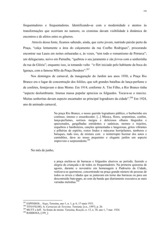 104
frequentadores e frequentadoras. Identificando-se com a modernidade e atentos às
transformações que ocorriam no namoro, os cronistas davam visibilidade à dinâmica de
encontros e de afetos entre os gêneros.
Através dessa fonte, ficamos sabendo, ainda, que certo jovem, nutrindo paixão perto da
Praça, “calça lentamente a área do calçamento da rua Coelho Rodrigues”, procurando
encontrar sua Laura em noites enluaradas e, às vezes, “tem todo o romantismo de Petrarca”;
um delegaciano, noivo em Parnaíba, “quebrou o seu juramento e zás ferrou com a senhorinha
da rua da Glória”; enquanto isso, ia tomando vulto “o flirt iniciado pelo habitante da boca do
Igaraçu, com a famosa Mlle da Praça Deodoro”.287
Nos domingos de carnaval, da inauguração do Jardim aos anos 1930, a Praça Rio
Branco era o lugar de concentração dos foliões, que sob grandes batalhas de lança-perfume e
de confetes, festejavam o deus Momo. Em 1914, conforme A. Tito Filho, a Rio Branco tinha
“aspecto deslumbrante. Imensa massa popular apreciou os folguedos. Tocava-se o maxixe.
Muitas senhoritas davam aspecto encantador ao principal logradouro da cidade”.288
Em 1924,
ano de animado carnaval,
Na praça Rio Branco, o nosso querido logradouro público, o burburinho era
contínuo, intenso e ensurdecedor. [...] Música, flores, serpentinas, confete,
lança-perfumes, sorrisos meigos e deliciosos olhares lânguidos e
apaixonados, gargalhadas estridentes e satânicas, momos e trejeitos,
requebros e bamboleios, canções apimentadas e langorosas, gritos vibrantes
e pilhérias de espírito, rostos lindos e máscaras horripilantes, tambores e
batuques, tudo isso, de mistura com o ininterrupto buzinar dos autos e
caminhões, dava ao nosso pequenino e elegante jardim um aspecto
imprevisto e surpreendente.289
No mês de junho,
a praça enchia-se de barracas e folguedos alusivos ao período, fazendo a
alegria da criançada e de todos os frequentadores. Na primeira quinzena de
agosto, durante o novenário em homenagem à Padroeira da Cidade,
realizava-se quermesse, concentrando na praça grande número de pessoas de
todos os níveis e idades que se juntavam em torno das barracas ou para um
descontraído bate-papo, ao som da banda que diariamente executava as mais
variadas melodias.290
287
ESPINHOS... Nego, Teresina, ano 1, n. 1, p. 6, 17 maio 1931.
288
TITO FILHO, A. Carnavais de Teresina. Teresina: [s.n., 199?]. p. 26.
289
MUTT e Jeff. As festas de momo. Teresina, Reação, n. 13, n. 38, ano 1, 7 mar. 1924.
290
BARBOSA, [199_].
 