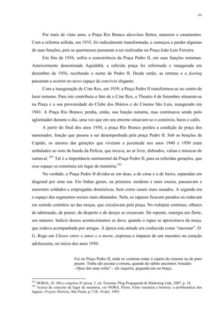105
Por mais de vinte anos, a Praça Rio Branco alcovitou flertes, namoros e casamentos.
Com a reforma sofrida, em 1935, foi radicalmente transformada, e começou a perder algumas
de suas funções, pois as quermesses passaram a ser realizadas na Praça João Luís Ferreira.
Em fins de 1936, sofria a concorrência da Praça Pedro II, em suas funções noturnas.
Anteriormente denominada Aquidabã, a referida praça foi reformada e inaugurada em
dezembro de 1936, recebendo o nome de Pedro II. Desde então, as retretas e o footing
passaram a ocorrer no novo espaço de convívio elegante.
Com a inauguração do Cine Rex, em 1939, a Praça Pedro II transformou-se no centro de
lazer noturno. Para isto contribuiu o fato de o Cine Rex, o Theatro 4 de Setembro situarem-se
na Praça e a sua proximidade do Clube dos Diários e do Cinema São Luís, inaugurado em
1941. A Praça Rio Branco, perdia, então, sua função noturna, mas continuava sendo polo
aglutinador durante o dia, uma vez que em seu entorno situavam-se o comércio, bares e cafés.
A partir do final dos anos 1930, a praça Rio Branco perdeu a condição de praça dos
namorados, função que passou a ser desempenhada pela praça Pedro II. Sob as benções de
Cupido, os amores das gerações que viveram a juventude nos anos 1940 e 1950 eram
embalados ao som da banda da Polícia, que tocava, ao ar livre, dobrados, valsas e músicas de
carnaval. 291
Tal é a importância sentimental da Praça Pedro II, para as referidas gerações, que
esse espaço se constituiu em lugar de memória.292
Na verdade, a Praça Pedro II dividia-se em duas, a de cima e a de baixo, separadas em
diagonal por uma rua. Em linhas gerais, na primeira, modesta e mais escura, passeavam e
namoram soldados e empregadas domésticas, bem como casais mais ousados. A segunda era
o espaço dos segmentos sociais mais abastados. Nela, os rapazes ficavam parados ou rodavam
em sentido contrário ao das moças, que circulavam pela praça. No rodopiar contínuo, olhares
de admiração, de prazer, de despeito e de desejo se cruzavam. De repente, emergia um flerte,
um namoro. Indício desses acontecimentos se dava, quando o rapaz se aproximava da moça,
que rodava acompanhada por amigas. Á época esta atitude era conhecida como “encostar”. O.
G. Rego em Ulisses entre o amor e a morte, expressa o impacto de um encontro no coração
adolescente, no início dos anos 1950.
Foi na Praça Pedro II, onde se costuma rodar à espera do cinema ou de puro
prazer. Tinha ido escutar a retreta, quando de súbito encontrei Arnaldo:
- Quer dar uma volta? – ele inquiriu, pegando-me no braço.
291
DOBAL, H. Obra completa II: prosa. 2. ed. Teresina: Plug Propaganda & Marketing Ltda, 2007. p. 18.
292
Acerca do conceito de lugar de memória, ver NORA, Pierre. Entre memória e história: a problemática dos
lugares. Projeto História, São Paulo, p.7-28, 10 dez. 1993.
 