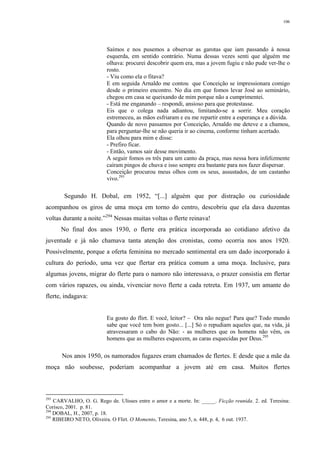 106
Saímos e nos pusemos a observar as garotas que iam passando à nossa
esquerda, em sentido contrário. Numa dessas vezes senti que alguém me
olhava: procurei descobrir quem era, mas a jovem fugiu e não pude ver-lhe o
rosto.
- Viu como ela o fitava?
E em seguida Arnaldo me contou que Conceição se impressionara comigo
desde o primeiro encontro. No dia em que fomos levar José ao seminário,
chegou em casa se queixando de mim porque não a cumprimentei.
- Está me enganando – respondi, ansioso para que protestasse.
Eis que o colega nada adiantou, limitando-se a sorrir. Meu coração
estremeceu, as mãos esfriaram e eu me repartir entre a esperança e a dúvida.
Quando de novo passamos por Conceição, Arnaldo me deteve e a chamou,
para perguntar-lhe se não queria ir ao cinema, conforme tinham acertado.
Ela olhou para mim e disse:
- Prefiro ficar.
- Então, vamos sair desse movimento.
A seguir fomos os três para um canto da praça, mas nessa hora infelizmente
caíram pingos de chuva e isso sempre era bastante para nos fazer dispersar.
Conceição procurou meus olhos com os seus, assustados, de um castanho
vivo.293
Segundo H. Dobal, em 1952, “[...] alguém que por distração ou curiosidade
acompanhou os giros de uma moça em torno do centro, descobriu que ela dava duzentas
voltas durante a noite.”294
Nessas muitas voltas o flerte reinava!
No final dos anos 1930, o flerte era prática incorporada ao cotidiano afetivo da
juventude e já não chamava tanta atenção dos cronistas, como ocorria nos anos 1920.
Possivelmente, porque a oferta feminina no mercado sentimental era um dado incorporado à
cultura do período, uma vez que flertar era prática comum a uma moça. Inclusive, para
algumas jovens, migrar do flerte para o namoro não interessava, o prazer consistia em flertar
com vários rapazes, ou ainda, vivenciar novo flerte a cada retreta. Em 1937, um amante do
flerte, indagava:
Eu gosto do flirt. E você, leitor? – Ora não negue! Para que? Todo mundo
sabe que você tem bom gosto... [...] Só o repudiam aqueles que, na vida, já
atravessaram o cabo do Não: - as mulheres que os homens não vêm, os
homens que as mulheres esquecem, as caras esquecidas por Deus.295
Nos anos 1950, os namorados fugazes eram chamados de flertes. E desde que a mãe da
moça não soubesse, poderiam acompanhar a jovem até em casa. Muitos flertes
293
CARVALHO, O. G. Rego de. Ulisses entre o amor e a morte. In: _____. Ficção reunida. 2. ed. Teresina:
Corisco, 2001. p. 81.
294
DOBAL, H., 2007, p. 18.
295
RIBEIRO NETO, Oliveira. O Flirt. O Momento, Teresina, ano 5, n. 448, p. 4, 6 out. 1937.
 