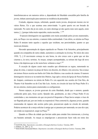 107
transformavam-se em namoros sérios e, dependendo da liberdade concedida pela família da
jovem, tinham autorização para namorar na residência da pretendida.
Contudo, algumas moças, sobretudo, quando muito jovens, desejavam mesmo era ter
vários flertes. Eis o que acentua uma entrevistada: “a gente queria era um bocado de
namorado. No outro dia já era outro, no outro domingo já não queria mais nem aquele, eram
tantos, [...] porque tinha muito rapazinho, muita mocinha...”.296
O passeio domingueiro era aguardado com muita ansiedade pelos jovens enamorados,
pois, na Praça e no seu entorno, o namoro tinha continuidade. Com efeito, as retretas na Praça
Pedro II atraiam tanto aqueles e aquelas que residiam, nas proximidades, quanto os que
moravam distante.
Havendo apresentação de algum espetáculo no Theatro 4 de Setembro, principalmente
quando era companhia de outra cidade, aumentava a animação no footing. No início dos anos
1950, “[...] O movimento começa às sete horas, às oito cresce com a gente que sai dos
cinemas e, às nove, termina. As moças, sempre acompanhadas, se retiram tão logo dê nove
horas e tão depressa que se diz nesta hora: soltaram a onça”.297
À exceção de alguns casais mais ousados que afrontavam as regras, namorando na
praça de cima, o namoro na praça de baixo era discreto, de olhares e de conversa. Seu avanço
em termos físicos ocorria nos bailes do Clube dos Diários e nas sessões de cinema. O namoro
domingueiro iniciava-se na matinê dos Diários, logo após a missa da Igreja de Nossa Senhora
do Amparo, continuava na retreta da Pedro II e era aquecido nas sessões do Cine Rex, do
Theatro 4 de Setembro ou do Cine São Luís. Assim, no circuito de lazer da Praça Pedro II e
do seu entorno, muitos pares enamorados se configuraram.
Nesses espaços, as jovens gozavam de certa liberdade, desde que o namoro, quando
conhecido pelos pais, fosse aceito. Quando não, geralmente, as idas à Praça Pedro II era
controladas e, nos momentos em que era possível frequentar a Praça havia sempre o risco de
ser flagrada pelo pai, por um irmão ou responsável. Para contorná-lo, algumas jovens, quando
enamoradas de rapazes não aceitos pelos pais, procuravam ajuda no círculo de amizade.
Poderia acontecer de a moça solicitar à amiga que se passasse por namorada, no caso de o pai,
um irmão ou responsável, surgir na Praça.298
Quando os filhos da cidade que haviam saído para estudar fora retornavam, o footing
era bastante animado. As moças se empolgavam e procuravam fazer roda em torno dos
296
SANTOS, Rita. Depoimento concedido a Elizangela Barbosa Cardoso. Teresina, 2007.
297
DOBAL, H., 2007, p. 18.
298
MACHADO, Raimunda Ribeiro. Depoimento concedido a Elizangela Barbosa Cardoso. Teresina, 2008.
 