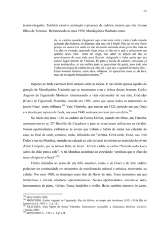 108
recém-chegados. Também causava animação a presença de cadetes, mesmo que não fossem
filhos de Teresina. Relembrando os anos 1950, Mundiquinha Machado conta:
ah, os cadetes quando chegavam aqui eram uma roda e tudo e todo mundo
achando eles bonitos, só dizendo: eita mas ele é lindo! Não sei se teve flerte
porque eu nunca tive nada, eu não era muito animada desse jeito não, mas eu
via elas se virando, querendo fazer roda, aí não sei o quê e colocavam um
apelido neles. Eles eram de longe, não sabe! Aí depois até eles se
aproximarem de uma roda para ficarem indagando e tinha gente que era
cadete daqui mesmo de Teresina, foi para a escola de cadetes, voltavam, já
eram conhecidos, aí era melhor para se aproximar da gente, mas todo ano
vinha uma légua de cadete pra cá, não sei o que era, o quartel do município...
Eram homens bonitos, eram altos, atléticos. Aí apareciam esses aí, de fora,
mas era só aquela brincadeira mesmo.299
Rapazes de farda exerciam forte atração sobre as moças. E não foram apenas aquelas da
geração de Mundiquinha Machado que se encantaram com a beleza desses homens. Carlos
Augusto de Figueiredo Monteiro rememorando a vida sentimental de sua mãe, Gracildes
(Graci) de Figueiredo Monteiro, nascida em 1905, conta que quase todos os namorados da
jovem Graci eram militares.300
Yara Vilarinho, que nasceu em 1923, período em que Graci
era atraída por rapazes de farda, nos anos 1940, sonhava em casar com um deles.301
No início dos anos 1920, os cadetes da Escola Militar, quando em férias, em Teresina,
apresentavam-se ao 25º Batalhão de Caçadores e para se exercitarem utilizavam os cavalos.
Nessas oportunidades, exibiam-se às jovens que tinham o hábito de sentar nas calçadas de
casa, ao final da tarde, costume, então, difundido em Teresina. Certa tarde, Graci, sua irmã
Dulce e sua tia Mundica, sentadas na calçada ao cair da tarde assistiram ao exercício do jovem
Almir Campelo, que se tornou flerte de Graci. O belo cadete se exibia “fazendo audaciosos
saltos do chão para a cela”. A tia Mundica assistindo ao espetáculo “concluiu que o olhar do
moço dirigia-se a Graci”.302
Flertes iniciados ao acaso de um feliz encontro, como o de Graci e do belo cadete,
poderiam ter continuidade em momentos de manifestação cultural e artística, recorrentes na
cidade. Nos anos 1920, os domingos eram dias de Horas de Arte. Eram momentos em que
intelectuais e artistas amadores apresentavam-se. Nessas oportunidades, ouviam-se solos
instrumentais de piano, violino, flauta, bandolim e violão. Havia também números de canto,
299
MACHADO, 2008.
300
MONTEIRO, Carlos Augusto de Figueiredo. Rua da Glória: no tempo dos revoltosos (1921-1934). Rio de
Janeiro: [s.n.], 1993. v. 3, p. 123.
301
OLIVEIRA, Yara Maria de Sousa Vilarinho. Depoimento concedido a Elizangela Barbosa Cardoso.
Teresina, 2007.
302
MONTEIRO, C., 1993, v. 3, p. 124.
 