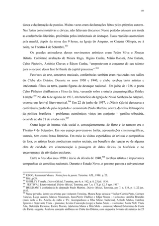 109
dança e declamação de poesias. Muitas vezes eram declamações feitas pelos próprios autores.
Nas festas comemorativas e cívicas, não faltavam discursos. Nesse período estavam em moda
as conferências literárias, proferidas pelos intelectuais de destaque. Essas reuniões aconteciam
pela manhã, depois da missa das 9 horas, na Igreja do Amparo, no Cinema Olímpia, ou à
noite, no Theatro 4 de Setembro.303
Os grandes animadores desses movimentos artísticos eram Pedro Silva e Jônatas
Batista. Conforme avaliação de Moura Rego, Higino Cunha, Mário Batista, Zito Batista,
Celso Pinheiro, Antônio Chaves e Édson Cunha, “emprestavam o concurso do seu talento
para o sucesso dessa fase brilhante da capital piauiense”.304
Festivais de arte, concertos musicais, conferências também eram realizadas nos salões
do Clube dos Diários. Durante os anos 1930 e 1940, o clube recebeu tanto artistas e
intelectuais filhos da terra, quanto figuras de destaque nacional. Em julho de 1936, o poeta
Celso Pinheiro abrilhantou a Hora da Arte, versando sobre a estrela cinematográfica Shirley
Temple.305
No dia 6 de agosto de 1937, em benefício da Igreja de Nossa Senhora do Amparo,
ocorreu um festival lítero-musical.306
Em 22 de junho de 1937, o Diário Oficial destacava a
conferência proferida pelo deputado e economista Paulo Martins, acerca do tema Retrospecto
da política brasileira – problemas econômicos vistos em conjunto – partilha tributária,
ocorrida no dia 21 do citado mês.307
Outro lugar de intensa vida social e, conseqüentemente, de flerte e de namoro era o
Theatro 4 de Setembro. Em seu espaço proveram-se bailes, apresentações cinematográficas,
teatrais, bem como festas literárias. Em meio às visitas esporádicas de artistas e companhias
de fora, os artistas locais produziram muitos recitais, em benefício das igrejas ou de alguma
obra de caridade, em comemoração à passagem de datas cívicas ou históricas e no
encerramento de atividades escolares.
Entre o final dos anos 1930 e início da década de 1940,308
recebeu artistas e importantes
companhias de comédias nacionais. Durante o Estado Novo, o governo passou a subvencionar
303
REGO, Raimundo Moura. Notas fora de pauta. Teresina: APL, 1988. p. 25.
304
Ibid., p.26.
305
SHIRLEY Temple. Diário Oficial, Teresina, ano 6, n. 162, p. 8, 23 jul. 1936.
306
FESTIVAL Lítero-musical. Diário Oficial, Teresina, ano 7, n. 173, p. 12, 5 ago. 1937
307
BRILHANTE conferência do deputado Paulo Martins. Diário Oficial, Teresina, ano 7, n. 138, p. 1, 22 jun.
1937.
308
Nesse período, dentre os artistas que visitaram Teresina, Moura Rego destaca: “Enilde Corrêa Pinto, Carmen
Ivancko, Liège Aurora, Marcos Nissenson, Jean-Pierre Chabloz e Edgar Nunes – violinistas; Amélia Brandão
(mais tarde a Tia Amélia do rádio e TV. Acompanhava a filha Silene, bailarina), Alfredo Maltas, Estelina
Epstein e Fioravante Testa – pianistas; Levino Conceição (cego) e Isaías Sávio – violinistas; Santa Noll, Thaís
Aíta, Dulcinéia Paraense, Eurico Morais, Adelermo Matos e Dilu Melo – cantores; Manuel Belarmino da Costa
(do Pará) – regente. Realizou concerto sinfônico no Clube dos Diários, com orquestra formada de músicos do 25
 