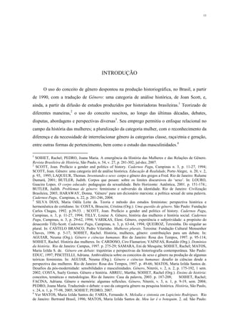 11
INTRODUÇÃO
O uso do conceito de gênero despontou na produção historiográfica, no Brasil, a partir
de 1990, com a tradução de Gênero: uma categoria de análise histórica, de Joan Scott, e,
ainda, a partir da difusão de estudos produzidos por historiadoras brasileiras.1
Teorizado de
diferentes maneiras,2
o uso do conceito suscitou, ao longo das últimas décadas, debates,
disputas, abordagens e perspectivas diversas3
. Seu emprego permitiu o enfoque relacional no
campo da história das mulheres; a pluralização da categoria mulher, com o reconhecimento da
diferença e da necessidade de interrelacionar gênero às categorias classe, raça/etnia e geração,
entre outras formas de pertencimento, bem como o estudo das masculinidades.4
1
SOIHET, Rachel; PEDRO, Joana Maria. A emergência da História das Mulheres e das Relações de Gênero.
Revista Brasileira de História, São Paulo, n. 54, v. 27, p. 281-302, jul-dez, 2007.
2
SCOTT, Joan. Prefácio a gender and politics of history. Cadernos Pagu, Campinas n. 3, p. 11-27, 1994;
SCOTT, Joan. Gênero: uma categoria útil de análise histórica. Educação & Realidade, Porto Alegre, n. 20, v. 2,
p. 93, 1995; LAQUEUR, Thomas. Inventando o sexo: corpo e gênero dos gregos a Fred. Rio de Janeiro: Rulume
Dumará, 2001; BUTLER, Judith. Corpos que pesam: sobre os limites discursivos do ‘sexo’. In: LOURO,
Guacira Lopes. O corpo educado: pedagogias da sexualidade. Belo Horizonte: Autêntica, 2001. p. 151-174.;
BUTLER, Judith. Problemas de gênero: feminismo e subversão da identidade. Rio de Janeiro: Civilização
Brasileira, 2003; HARAWAY, Donna. ‘Gênero’ para um dicionário marxista: a política sexual de uma palavra.
Cadernos Pagu, Campinas, n. 22, p. 201-246, 2004.
3
SILVA DIAS, Maria Odila Leite da. Teoria e método dos estudos feministas: perspectiva histórica e
hermenêutica do cotidiano. In: COSTA, Bruscini, Cristina (Org.). Uma questão de gênero. São Paulo: Fundação
Carlos Chagas, 1992. p.39-53. ; SCOTT, Joan. Prefácio a gender and politics of history. Cadernos Pagu,
Campinas, n. 3, p. 11-27, 1994; TILLY, Louise A. Gênero, história das mulheres e história social. Cadernos
Pagu, Campinas, n. 3, p. 29-62, 1994; VARIKAS, Eleni. Gênero, experiência e subjetividade: a propósito do
desacordo Tilly-Scott. Cadernos Pagu, Campinas, n. 3, p. 63-64, 1994; QUEIROZ, Teresinha. Do singular ao
plural. In: CASTELO BRANCO, Pedro Vilarinho. Mulheres plurais. Teresina: Fundação Cultural Monsenhor
Chaves, 1996. p. 5-17; SOIHET, Rachel. História, mulheres, gênero: contribuições para um debate. In:
AGUIAR, Neuma (Org.). Gênero e ciências humanas. Rio de Janeiro: Rosa dos Tempos, 1997. p. 95-114;
SOIHET, Rachel. História das mulheres. In: CARDOSO, Ciro Flamarion; VAINFAS, Ronaldo (Org.). Domínios
da história. Rio de Janeiro: Campus, 1997. p. 275-29; SAMARA, Eni de Mesquita; SOIHET, Rachel; MATOS,
Maria Izilda S. de. Gênero em debate: trajetórias e perspectivas da historiografia contemporânea. São Paulo:
EDUC, 1997; PISCITELLI, Adriana. Ambivalência sobre os conceitos de sexo e gênero na produção de algumas
teóricas feministas. In: AGUIAR, Neuma (Org.). Gênero e ciências humanas: desafio às ciências desde a
perspectiva das mulheres. Rio de Janeiro: Rosa dos Tempos, 1997. p. 49-66; MATOS, Maria Izilda Santos de.
Desafios da pós-modernidade: sensibilidades e masculinidades. Gênero, Niterói, v. 2, n. 2, p. 175-192, 1 sem.
2002; COSTA, Suely Gomes. Gênero e história. ABREU, Martha; SOIHET, Rachel (Org.). Ensino de história:
conceitos, temáticas e metodologias. Rio de Janeiro: Casa da palavra, 2003. p. 187-208; SOIHET, Rachel;
FACINA, Adriana. Gênero e memória: algumas reflexões. Gênero, Niterói, v. 5, n. 1, p. 9-19, sem. 2004;
PEDRO, Joana Maria. Traduzindo o debate: o uso da categoria gênero na pesquisa histórica. História, São Paulo,
v. 24, n. 1, p. 77-98, 2005; SOIHET; PEDRO, 2007.
4
Ver MATOS, Maria Izilda Santos de; FARIA, Fernando A. Melodia e sintonia em Lupicínio Rodrigues. Rio
de Janeiro: Bertrand Brasil, 1996; MATOS, Maria Izilda Santos de. Meu lar é o botequim. 2. ed. São Paulo:
 