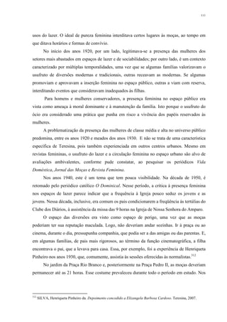 111
usos do lazer. O ideal de pureza feminina interditava certos lugares às moças, ao tempo em
que ditava horários e formas de convívio.
No início dos anos 1920, por um lado, legitimava-se a presença das mulheres dos
setores mais abastados em espaços de lazer e de sociabilidades; por outro lado, é um contexto
caracterizado por múltiplas temporalidades, uma vez que se algumas famílias valorizavam o
usufruto de diversões modernas e tradicionais, outras receavam as modernas. Se algumas
promoviam e aprovavam a inserção feminina no espaço público, outras a viam com reserva,
interditando eventos que consideravam inadequados às filhas.
Para homens e mulheres conservadores, a presença feminina no espaço público era
vista como ameaça à moral dominante e à manutenção da família. Isto porque o usufruto do
ócio era considerado uma prática que punha em risco a vivência dos papéis reservados às
mulheres.
A problematização da presença das mulheres de classe média e alta no universo público
predomina, entre os anos 1920 e meados dos anos 1930. E não se trata de uma característica
específica de Teresina, pois também experienciada em outros centros urbanos. Mesmo em
revistas femininas, o usufruto do lazer e a circulação feminina no espaço urbano são alvo de
avaliações ambivalentes, conforme pude constatar, ao pesquisar os periódicos Vida
Doméstica, Jornal das Moças e Revista Feminina.
Nos anos 1940, este é um tema que tem pouca visibilidade. Na década de 1950, é
retomado pelo periódico católico O Dominical. Nesse período, a crítica à presença feminina
nos espaços de lazer parece indicar que a frequência à Igreja pouco seduz os jovens e as
jovens. Nessa década, inclusive, era comum os pais condicionarem a freqüência às tertúlias do
Clube dos Diários, à assistência da missa das 9 horas na Igreja de Nossa Senhora do Amparo.
O espaço das diversões era visto como espaço de perigo, uma vez que as moças
poderiam ter sua reputação maculada. Logo, não deveriam andar sozinhas. Ir à praça ou ao
cinema, durante o dia, pressupunha companhia, que podia ser a das amigas ou das parentas. E,
em algumas famílias, de pais mais rigorosos, ao término da função cinematográfica, a filha
encontrava o pai, que a levava para casa. Essa, por exemplo, foi a experiência de Henriqueta
Pinheiro nos anos 1930, que, comumente, assistia às sessões oferecidas às normalistas.312
No jardim da Praça Rio Branco e, posteriormente na Praça Pedro II, as moças deveriam
permanecer até as 21 horas. Esse costume prevaleceu durante todo o período em estudo. Nos
312
SILVA, Henriqueta Pinheiro da. Depoimento concedido a Elizangela Barbosa Cardoso. Teresina, 2007.
 