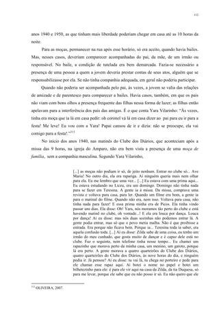 112
anos 1940 e 1950, as que tinham mais liberdade poderiam chegar em casa até as 10 horas da
noite.
Para as moças, permanecer na rua após esse horário, só era aceito, quando havia bailes.
Mas, nesses casos, deveriam comparecer acompanhadas do pai, da mãe, de um irmão ou
responsável. No baile, a condição de tutelada era bem demarcada. Fazia-se necessário a
presença de uma pessoa a quem a jovem deveria prestar contas de seus atos, alguém que se
responsabilizasse por ela. Se não tinha companhia adequada, em geral não poderia participar.
Quando não poderia ser acompanhada pelo pai, às vezes, a jovem se valia das relações
de amizade e de parentesco para comparecer a bailes. Havia casos, também, em que os pais
não viam com bons olhos a presença frequente das filhas nessa forma de lazer; as filhas então
apelavam para a interferência dos pais das amigas. É o que conta Yara Vilarinho: “Às vezes,
tinha era moça que ia lá em casa pedir: oh coronel vá lá em casa dizer ao pai para eu ir para a
festa! Me leve! Eu vou com a Yara! Papai cansou de ir e dizia: não se preocupe, ela vai
comigo para a festa!.”313
No início dos anos 1940, nas matinês do Clube dos Diários, que aconteciam após a
missa das 9 horas, na igreja do Amparo, não era bem vista a presença de uma moça de
família, sem a companhia masculina. Segundo Yara Vilarinho,
[...] as moças não podiam ir só, de jeito nenhum. Entrar no clube só... Ave
Maria! No outro dia, ela era rapariga. Aí ninguém queria mais nem olhar
para ela. Eu me lembro que uma vez... [...] Eu estava com uma prima aqui...
Eu estava estudando no Liceu, era um domingo. Domingo não tinha nada
para se fazer em Teresina. A gente ia à missa. Da missa, comprava uma
revista e voltava para casa, para ler. Quando um filme era bom, a gente ia
para o matinal do filme. Quando não era, nem isso. Voltava para casa, não
tinha nada para fazer! E essa prima minha era de Picos. Ela tinha vindo
passar uns dias. Ela disse: Oh! Yara, nós moramos tão perto do clube e está
havendo matinê no clube, oh vontade...! E ela era louca por dança. Louca
por dança! Aí eu disse: mas nós duas sozinhas não podemos entrar lá. A
gente podia entrar, mas só que o povo metia malha. Não é que proibisse a
entrada. Era porque não ficava bem. Porque ia... Teresina toda ia saber, era
aquela confusão toda. [...] Aí eu disse: Zilda sabe de uma coisa, eu tenho um
irmão do meu cunhado, que gosta muito de dançar e é capaz dele está no
clube. Faz o seguinte, nem telefone tinha nesse tempo... Eu chamei um
rapazinho que morava perto da minha casa, um menino, um garoto, porque
lá era perto. A gente morava a quatro quarteirões do Clube dos Diários,
quatro quarteirões do Clube dos Diários, às nove horas do dia, e ninguém
podia ir. Já pensou? Aí eu disse: tu vai lá, tu chega no porteiro e pede para
ele chamar esse rapaz aqui. Aí botei o nome no papel e botei um
bilhetezinho para ele: é para ele vir aqui na casa da Zilda, da tia Duquesa, só
para me levar, porque ele sabe que eu não posso ir só. Eu não quero que ele
313
OLIVEIRA, 2007.
 