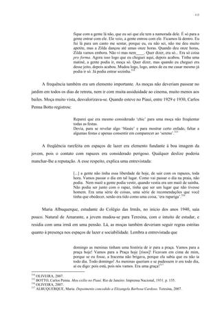 113
fique com a gente lá não, que eu sei que ele tem a namorada dele. É só para a
gente entrar com ele. Ele veio, a gente entrou com ele. Ficamos lá dentro. Eu
fui lá para um canto me sentar, porque eu, eu não sei, não me deu muito
apetite, mas a Zilda dançou até umas onze horas. Quando deu onze horas,
Zilda vamos embora. Não vi mas nem____. Quer dizer, era só... Era só coisa
pro forma. Agora isso logo que eu cheguei aqui, depois acabou. Tinha uma
matinê, a gente podia ir, moça só. Quer dizer, mas quando eu cheguei era
desse jeito, depois acabou. Mudou logo, logo, antes de eu me casar mesmo já
podia ir só. Já podia entrar sozinha.314
A frequência também era um elemento importante. As moças não deveriam passear no
jardim em todos os dias de retreta, nem ir com muita assiduidade ao cinema, muito menos aos
bailes. Moça muito vista, desvalorizava-se. Quando esteve no Piauí, entre 1929 e 1930, Carlos
Penna Botto registrou:
Reparei que era mesmo considerado ‘chic’ para uma moça não freqüentar
todas as festas.
Devia, para se revelar algo ‘blasée’ e para mostrar certo enfado, faltar a
algumas festas e apenas consentir em comparecer ao ‘sereno’.315
A freqüência rarefeita em espaços de lazer era elemento fundante à boa imagem da
jovem, pois o contato com rapazes era considerado perigoso. Qualquer deslize poderia
manchar-lhe a reputação. A esse respeito, explica uma entrevistada:
[...] a gente não tinha essa liberdade de hoje, de sair com os rapazes, toda
hora. Vamos passar o dia em tal lugar. Como vai passar o dia na praia, não
podia. Nem maiô a gente podia vestir, quando vestia era um maiô de sainha.
Não podia ser junto com o rapaz, tinha que ser um lugar que não tivesse
homem. Era uma série de coisas, uma série de recomendações que você
tinha que obedecer, senão era tido como uma coisa, ‘era rapariga’.316
Maria Albuquerque, estudante do Colégio das Irmãs, no início dos anos 1940, saía
pouco. Natural de Amarante, a jovem mudou-se para Teresina, com o intuito de estudar, e
residia com uma irmã em uma pensão. Lá, as moças também deveriam seguir regras estritas
quanto à presença nos espaços de lazer e sociabilidade. Lembra a entrevistada que
domingo as meninas tinham uma história de ir para a praça. Vamos para a
praça hoje! Vamos para a Praça hoje [risos]! Ficavam em cima de mim,
porque se eu fosse, a Iracema não brigava, porque ela sabia que eu não ia
todo dia. Todo domingo! As meninas queriam e se pudessem ir era todo dia,
aí eu digo: pois está, pois nós vamos. Era uma graça!317
314
OLIVEIRA, 2007.
315
BOTTO, Carlos Penna. Meu exílio no Piauí. Rio de Janeiro: Imprensa Nacional, 1931. p. 135.
316
OLIVEIRA, 2007.
317
ALBUQUERQUE, Maria. Depoimento concedido a Elizangela Barbosa Cardoso. Teresina, 2007.
 