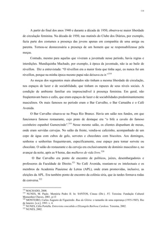 114
A partir do final dos anos 1940 e durante a década de 1950, observa-se maior liberdade
de circulação feminina. Na década de 1950, nas matinês do Clube dos Diários, por exemplo,
fazia parte dos costumes a presença das jovens apenas em companhia de uma amiga ou
parenta. Tornou-se desnecessária a presença de um homem que se responsabilizasse pela
moças.
Contudo, mesmo para aquelas que viveram a juventude nesse período, havia regras e
interdições. Mundiquinha Machado, por exemplo, à época da juventude, não ia ao baile de
réveillon. Diz a entrevistada: “O réveillon era a maior festa que tinha aqui, eu nunca fui um
réveillon, porque na minha época mesmo papai não deixava eu ir.”318
As moças dos segmentos mais abastados não tinham a mesma liberdade de circulação,
nos espaços de lazer e de sociabilidade, que tinham os rapazes de seus níveis sociais. A
condição de ambiente familiar era imprescindível à presença feminina. Em geral, não
freqüentavam bares e cafés, que eram espaços de lazer e de sociabilidades predominantemente
masculinos. Os mais famosos no período eram o Bar Carvalho, o Bar Carnaúba e o Café
Avenida.
O Bar Carvalho situava-se na Praça Rio Branco. Havia um salão nos fundos, em que
funcionava famoso restaurante, cujo prato de destaque era “o bife a cavalo do famoso
cozinheiro espanhol Gumercindo”.319
Nesse mesmo salão, os clientes dispunham de mesas,
onde eram servidas cervejas. No salão da frente, vendia-se cafezinho, acompanhado de um
copo de água com cubos de gelo, sorvetes e chocolates com biscoitos. Aos domingos,
senhoras e senhoritas frequentavam, especificamente, esse espaço para tomar sorvete ou
chocolate. O salão do restaurante e da cerveja era exclusivamente de domínio masculino e, no
avançar da noite, após as 9 horas, das mulheres de vida livre.320
O Bar Carvalho era ponto de encontro de políticos, juízes, desembargadores e
professores da Faculdade de Direito.321
No Café Avenida, reuniam-se os intelectuais e os
membros da Academia Piauiense de Letras (APL), onde eram promovidas, inclusive, as
eleições da APL. Era também ponto de encontro da colônia síria, que às tardes formava rodas
de conversa.322
318
MACHADO, 2008.
319
NUNES, M. Paulo. Memória Pedro II. In: SANTOS, Cineas (Dir.). P2. Teresina: Fundação Cultural
Monsenhor Chaves, 2001. p.13
320
MONTEIRO, Carlos Augusto de Figueiredo. Rua da Glória: o tamanho de uma esperança (1935-1945). Rio
de Janeiro: [s.n.], 1993. v. 4.
321
NUNES, Célis Portella. Entrevista concedida a Elizangela Barbosa Cardoso. Teresina, 2002.
322
NUNES, 2002.
 