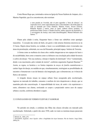 115
Conta Moura Rego que, terminada a missa na Igreja de Nossa Senhora do Amparo, ele e
Martins Napoleão, que lá se encontravam, não resistiam
a uma parada no Avenida, não só para aguardar a ‘hora do almoço’, na
expressão local, como especialmente para o descontraído e divertido papo na
roda já formada por Celso Pinheiro, Martins Vieira, Álvaro Ferreira,
Ribamar Ramos e outros, entre os quais, embora menos assíduos, os
professores Pedro Torres e Cláudio Ferreira, ambos egressos do Seminário, e
o serventuário da Justiça, mais tarde desembargador, Manuel Belisário dos
Santos. 323
Flanar pela cidade à noite, frequentar bares e festas nos subúrbios eram apanágio
masculino. À exceção das noites de baile, em geral a vida noturna feminina encerrava-se às
21 horas. Depois desse horário, na verdade, o lazer e as sociabilidades eram vivenciados nas
áreas de prostituição, sobretudo, na zona da Paissandu, principal espaço boêmio de Teresina.
A forma como as mulheres de classe alta e média integravam-se nos espaços de lazer e
de sociabilidade, bem como a maneira como se delineava sua circulação pela cidade favorecia
o cultivo do desejo. “Em sua essência, o desejo é impulso de destruição”. Ele é “contaminado,
desde o seu nascimento, pela vontade de morrer”, conforme argumenta Zygmunt Bauman.324
Assim, as regras, os horários e os limites impostos às moças de família neutralizavam o
caráter fugaz do desejo, na medida em que, simultaneamente, restringiam as possibilidades de
encontro e fomentavam o uso da fantasia e da imaginação, que o alimentavam, na vivência do
flerte e do namoro.
A irrupção dessas moças no espaço urbano fosse assegurada pela escolarização,
ingresso no mercado de trabalho, consumo e usufruto do ócio despertavam o desejo, que se
mantinha pela não concretização. A impossibilidade de tocar, de sentir e de experienciar o
outro, alimentava sua chama, erotizando os corpos e propiciando outros usos do espaço
urbano e escolar, conforme abordarei a seguir.
2.2 CONJUGANDO OS VERBOS FLERTAR E NAMORAR
No período em estudo, o cotidiano das filhas das classes elevadas era marcado pela
escolarização. Sobretudo, a partir dos anos 1930, cada vez mais as meninas-moças passavam
323
REGO, R., 1988, p.58.
324
BAUMAN, Zygmunt. Amor líquido: sobre a fragilidade dos laços humanos. Rio de Janeiro: Jorge Zahar,
2004.p.24.
 