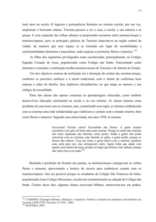 116
mais anos na escola. O ingresso e permanência feminina no sistema escolar, por sua vez,
ampliaram o horizonte urbano. Teresina passava a ser a casa, a escola, o seu entorno e as
praças. E essa expansão das trilhas urbanas ia propiciando encontros entre meninas/moças e
meninos/rapazes, pois os principais ginásios de Teresina situavam-se na região central da
cidade, de maneira que esse espaço ia se tornando um lugar de sociabilidades e
sentimentalidades femininas e masculinas, onde surgiam os primeiros flertes e namoros. 325
As filhas dos segmentos privilegiados eram escolarizadas, principalmente, no Colégio
Sagrado Coração de Jesus, popularizado como Colégio das Irmãs. Funcionando como
internato e externato, a instituição recebia meninas-moças de Teresina e do interior do Estado.
Um dos objetivos centrais da instituição era a formação do caráter das meninas-moças,
conforme os preceitos católicos e a moral tradicional, com o intuito de conformar boas
esposas e mães de família. Isso implicava discipliná-las, no que tange ao namoro e aos
códigos de sexualidade.
Parte das alunas não apenas consumiu as aprendizagens oferecidas, como também
desenvolveu educação sentimental na escola e no seu entorno. As alunas internas eram
proibidas de conversar com as externas, mas, contrariando essa regra, as internas estabeleciam
com as externas uma rede solidariedade que viabilizava o contato com o mundo exterior, bem
como flertes e namoros. Segundo uma entrevistada, nos anos 1930, as internas
Escreviam! Faziam cartas! Escondidas das freiras. A gente sempre
encontrava um jeito de botar para uma externa. Porque as aulas das externas
não eram separadas das internas, eram juntas. Então a gente não podia
conversar com as externas, mas durante as aulas, a gente podia, porque as
freiras não sabiam. Tava nas aulas, a gente falava com a menina, mandava
uma carta para um, elas entregavam outra. Agora tinha que andar com
aquela carta dentro da meia, porque no lugar que botasse elas sabiam, porque
não tinha chave em nada.326
Burlando a proibição de ficarem nas janelas, as meninas/moças conjugavam os verbos
flertar e namorar, aproveitando o horário do recreio para estabelecer contato com os
meninos/rapazes. Isto era possível porque os estudantes do Colégio São Francisco de Sales,
popularizado como Colégio Diocesano, circulavam constantemente na calçada do Colégio das
Irmãs. Cientes desse fato, algumas alunas escreviam bilhetes, amarravam-nos em pedras,
325
CARDOSO, Elizangela Barbosa. Múltiplas e singulares: história e memória de estudantes universitárias em
Teresina (1930-1970). Teresina: F.C.M.C., 2003.
326
OLIVEIRA, 2007.
 