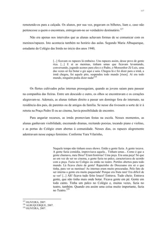 117
remetendo-os para a calçada. Os alunos, por sua vez, pegavam os bilhetes, liam e, caso não
pertencesse a quem o encontrara, entregavam-no ao verdadeiro destinatário.327
Não era apenas nos intervalos que as alunas achavam formas de se comunicar com os
meninos/rapazes. Isto acontecia também no horário das aulas. Segundo Maria Albuquerque,
estudante do Colégio das Irmãs no início dos anos 1940,
[...] ficavam os rapazes lá embaixo. Uns rapazes assim, desse povo de gente
rica. [...] E aí as meninas, tinham umas que ficavam levantando,
conversando, jogando acenos para eles e o Padre, o Monsenhor Zé Luis, uma
das vezes só fez botar o giz aqui e saiu. Chegou lá e foi dizer para a irmã, a
irmã chegou, foi aquele pito, suspendeu todo mundo [risos]. Aí era todo
mundo, ninguém podia dizer nada!328
Os flertes cultivados pelas internas prosseguiam, quando as jovens saiam para passear
na companhia das freiras. Entre um descuido e outro, os olhos se encontravam e os corações
alegravam-se. Ademais, as alunas tinham direito a passar um domingo fora do internato, na
residência dos pais, de parentes ou de amigos da família. Se nesse dia tivessem a sorte de ir à
retreta na Praça Pedro II ou ao cinema, havia possibilidade de encontro.
Para angariar recursos, as irmãs promoviam festas na escola. Nesses momentos, as
alunas ganhavam visibilidade, encenando dramas, recitando poesias, tocando piano e violino,
e as portas do Colégio eram abertas à comunidade. Nesses dias, os rapazes alegremente
adentravam nesse espaço feminino. Conforme Yara Vilarinho,
Naquele tempo não tinham esses shows. Então a gente fazia. A gente tocava.
A gente fazia comédia, improvisava aquela... Tinham umas... Como é que a
gente chamava, meu Deus? Eram histórias! Uma peça. Era uma peça! Só que
ao em vez de ser no cinema, a gente fazia no palco, caracterizava de acordo
com a peça. Fazia no Colégio ou então no teatro. Portões abertos para todo
mundo. Lá ficava cheio de gente! Rapazinho do Diocesano era só o que
tinha, para ver as meninas! As internas eram muito procuradas. Pelo fato de
ser interna a gente era muito paquerada! Porque era fruta rara! Era difícil de
se ver! [...] Ah! ficava tudo feito louco! Entrava. Tudo cheio. Entrava
gente, que não tinha mais onde botar. Ficava gente em pé. Gente em
todo canto. Tinha um palco no Colégio e, muitas vezes, fazia no
teatro, também. Quando era assim uma coisa muito importante, fazia
no Teatro.329
327
OLIVEIRA, 2007.
328
ALBUQUERQUE, 2007.
329
OLIVEIRA, 2007.
 