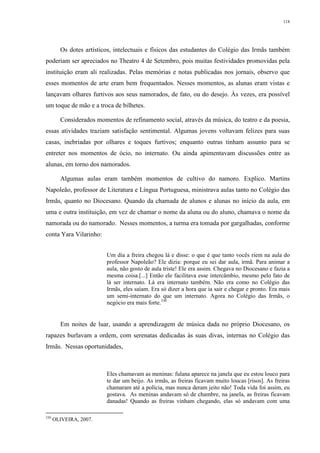 118
Os dotes artísticos, intelectuais e físicos das estudantes do Colégio das Irmãs também
poderiam ser apreciados no Theatro 4 de Setembro, pois muitas festividades promovidas pela
instituição eram ali realizadas. Pelas memórias e notas publicadas nos jornais, observo que
esses momentos de arte eram bem frequentados. Nesses momentos, as alunas eram vistas e
lançavam olhares furtivos aos seus namorados, de fato, ou do desejo. Às vezes, era possível
um toque de mão e a troca de bilhetes.
Considerados momentos de refinamento social, através da música, do teatro e da poesia,
essas atividades traziam satisfação sentimental. Algumas jovens voltavam felizes para suas
casas, inebriadas por olhares e toques furtivos; enquanto outras tinham assunto para se
entreter nos momentos de ócio, no internato. Ou ainda apimentavam discussões entre as
alunas, em torno dos namorados.
Algumas aulas eram também momentos de cultivo do namoro. Explico. Martins
Napoleão, professor de Literatura e Língua Portuguesa, ministrava aulas tanto no Colégio das
Irmãs, quanto no Diocesano. Quando da chamada de alunos e alunas no início da aula, em
uma e outra instituição, em vez de chamar o nome da aluna ou do aluno, chamava o nome da
namorada ou do namorado. Nesses momentos, a turma era tomada por gargalhadas, conforme
conta Yara Vilarinho:
Um dia a freira chegou lá e disse: o que é que tanto vocês riem na aula do
professor Napoleão? Ele dizia: porque eu sei dar aula, irmã. Para animar a
aula, não gosto de aula triste! Ele era assim. Chegava no Diocesano e fazia a
mesma coisa.[...] Então ele facilitava esse intercâmbio, mesmo pelo fato de
lá ser internato. Lá era internato também. Não era como no Colégio das
Irmãs, eles saíam. Era só dizer a hora que ia sair e chegar e pronto. Era mais
um semi-internato do que um internato. Agora no Colégio das Irmãs, o
negócio era mais forte.330
Em noites de luar, usando a aprendizagem de música dada no próprio Diocesano, os
rapazes burlavam a ordem, com serenatas dedicadas às suas divas, internas no Colégio das
Irmãs. Nessas oportunidades,
Eles chamavam as meninas: fulana aparece na janela que eu estou louco para
te dar um beijo. As irmãs, as freiras ficavam muito loucas [risos]. As freiras
chamaram até a polícia, mas nunca deram jeito não! Toda vida foi assim, eu
gostava. As meninas andavam só de chambre, na janela, as freiras ficavam
danadas! Quando as freiras vinham chegando, elas só andavam com uma
330
OLIVEIRA, 2007.
 