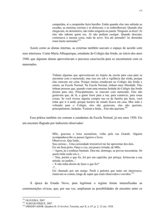 119
campainha, aí a campainha fazia barulho. Então quando elas iam subindo as
escadas, as meninas corriam e se deitavam, e se embrulhavam. Quando elas
chegavam, no dormitório, não tinha ninguém na janela. Ninguém ia dizer! Aí
elas não sabiam quem era. Aí não podiam castigar. Quando desciam,
continuava a mesma coisa, tudo de novo. Era até animado! As dormidas
eram muito animadas!331
Assim como as alunas internas, as externas também usavam o espaço de acordo com
seus interesses. Conta Maria Albuquerque, estudante do Colégio das Irmãs, no início dos anos
1940, que algumas alunas aproveitavam o percurso casa/escola para se encontrarem com os
namorados.
Tinham algumas que aproveitavam no trajeto da escola para casa para se
encontrar com o namorado, mas isso era sob a vigilância das irmãs, porque
elas estavam em cima. Porque muitas estudavam no Colégio das Irmãs e
outras, na Escola Normal. Na Escola Normal, tinham mais liberdade. Elas
tinham pessoas que, quando viam uma menina fardada do Colégio das Irmãs
diziam para elas. Principalmente, se estavam com namorado. Elas não
gostavam que, de lá, a gente fosse para a rua, para comércio, para essas
coisas. Se você tivesse alguma compra sua ou de família pra fazer, você
tinha que ir à tarde, porque horário de estudo ficava em casa. Mas indo e
voltando para o Colégio, elas não gostavam, elas não queriam,
principalmente, fardadas. Vestiam a farda... Elas não queriam.332
Essa prática também era comum a estudantes da Escola Normal, já nos anos 1920. Eis
um encontro flagrado por indiscreto observador:
Mlle, graciosa e loira normalista, vinha pela rua Grande. Alguém
acompanhava-lhe os passos ligeiros e leves.
Observo-os. Que lindo...
Sou curioso... Uma curiosidade irresistível me faz aproximar dos dois.
Eis me bem perto. Ouço a voz, um pouco irritada, de Mlle.
- ‘Agora, já o conheço bastante. Deu-me, domingo, as provas necessárias. Só
quem tinha razão era o...’
- ‘Sim, porém o que fiz, foi por um capricho, por pirraça. Irritou-me a sua
atitude, no jardim...’
- ‘E não tinha direito de fazer o que fiz?’
-?...
Fui chamado por um amigo. Perdi a palestra que tanto me interessava.
Juntavam as contas, longe de supor que eram observados e ouvidos.333
À época do Estado Novo, para legitimar o regime foram intensificadas as
comemorações cívicas, que, por sua vez, ampliaram as possibilidades de encontro entre os
331
OLIVEIRA, 2007.
332
ALBUQUERQUE, 2007.
333
OBSERVADOR. Quadros II. O Arrebol, Teresina, ano X, n. 67, p. 2, 12 out. 1924.
 