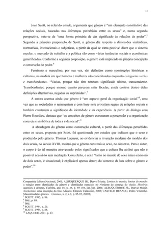 12
Joan Scott, no referido estudo, argumenta que gênero é “um elemento constitutivo das
relações sociais, baseadas nas diferenças percebidas entre os sexos” e, numa segunda
perspectiva, trata-se de “uma forma primária de dar significado às relações de poder”.5
Segundo a primeira proposição de Scott, o gênero diz respeito a dimensões simbólicas,
normativas, institucionais e subjetivas, a partir da qual se torna possível dizer que o sistema
escolar, o mercado de trabalho e a política são como várias instâncias sociais e econômicas
generificadas. Conforme a segunda proposição, o gênero está implicado na própria concepção
e construção do poder.6
Feminino e masculino, por sua vez, são definidos como construções históricas e
culturais, na medida em que homens e mulheres são conceituados enquanto categorias vazias
e transbordantes. “Vazias, porque não têm nenhum significado último, transcendente.
Transbordantes, porque mesmo quanto parecem estar fixadas, ainda contêm dentro delas
definições alternativas, negadas ou suprimidas”.7
A autora acentua ainda que gênero é “um aspecto geral da organização social”8
, uma
vez que as sociedades o representam e com base nele articulam regras de relações sociais e
também constroem o significado da identidade e da experiência. A partir do diálogo com
Pierre Bourdieu, destaca que “os conceitos de gênero estruturam a percepção e a organização
concreta e simbólica de toda a vida social”.9
A abordagem do gênero como construção cultural, a partir das diferenças percebidas
entre os sexos, proposta por Scott, foi questionada por estudos que indicam que o sexo é
produzido pelo gênero. Thomas Laqueur, ao evidenciar a invenção moderna do modelo dos
dois sexos, no século XVIII, mostra que o gênero constituiu o sexo, no contexto. Para o autor,
o corpo é de tal maneira atravessado pelos significados que a cultura lhe atribui que não é
possível acessá-lo sem mediação. Com efeito, o sexo “tanto no mundo do sexo único como no
de dois sexos, é situacional; é explicável apenas dentro do contexto da luta sobre o gênero e
poder”.10
Companhia Editora Nacional, 2001; ALBUQUERQUE JR., Durval Muniz. Limites do mando, limites do mundo:
a relação entre identidades de gênero e identidades espaciais no Nordeste do começo do século. História:
questões e debates, Curitiba, ano 18, n. 34, p. 89-104, jan./jun. 2001; ALBUQUERQUE JR., Durval Muniz.
Nordestino: uma invenção do falo. Maceió: Edições Catavento, 2003; CASTELO BRANCO, Pedro Vilarinho.
Masculinidades plurais. Unisinos, n. 2, v.9, p. 85-95, 2005b;
5
SCOTT, 1995, p. 86.
6
Ibid., p. 88.
7
Ibid.
8
SCOTT, 1994, p. 20.
9
SCOTT, 1995, p. 88.
10
LAQUEUR, 2001, p. 23.
 