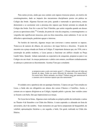 121
Para outras jovens, ainda que esse contato com rapazes trouxesse prazer, era motivo de
constrangimentos, dado ao impacto dos mecanismos disciplinares postos em prática no
Colégio das Irmãs. Algumas ficavam sem jeito, quando o namorado se aproximava, outras
demoraram a se acostumar com a presença dos rapazes que faziam serenata na calçada do
Colégio das Irmãs. Este foi o caso de Yara Vilarinho, que sentia vergonha quando um desses
jovens se aproximava dela.336
Contudo, do ponto de vista da conquista, o constrangimento e a
vergonha não significavam insucesso, pois na ótica masculina, eram sedutores. E em vez de
dificultar a aproximação, poderiam aguçar o interesse.
No horário do intervalo, algumas moças iam conversar e outras namorar os rapazes.
Tratava-se de namoro de olhares, de conversa e de toque furtivos e discretos. O ponto de
encontro era a praça situada em frente ao Colégio. É importante destacar que, em 1936, com a
construção de prédio moderno, o Liceu passou a funcionar em edifício situado na Praça
Landri Sales. Quando tinham namorado ou expectativa de conquistar, preparar-se para ir ao
Colégio era um ritual. As moças penteavam o cabelo com esmero, escolhiam cuidadosamente
os adereços e pintavam-se discretamente. Acentua Yara que a estudante
se preparava para a aula com muito gosto! [...] Porque sabia que ali tinha um
bocado de rapaz. Então era muito diferente do internato. Era maravilhoso!
Era muito bom. Muito animado, era ótimo! Tinham umas que namoravam lá
e casaram com os mesmos rapazes que elas namoraram.337
O cuidado com a aparência não era apanágio feminino. À época em que Yara estudou no
Liceu, a farda não era obrigatória aos alunos dos cursos Clássico e Científico. Assim, o
comum era os rapazes dirigirem-se ao Colégio, trajando paletó e gravata. Iam vestidos como
se fossem a um baile, fato que impressionava as moças.
No Liceu havia festas. Algumas eram realizadas no próprio prédio da instituição e outras
no Theatro 4 de Setembro e no Clube dos Diários. A mais esperada e a afamada era festa de
aniversário, dia 4 de outubro. Eram momentos em que havia campeonato de basquetebol, de
voleibol, apresentações literárias e, em seguida, o baile. Em geral, realizado no Clube dos
Diários.
336
OLIVEIRA, 2007.
337
OLIVEIRA, 2007.
 
