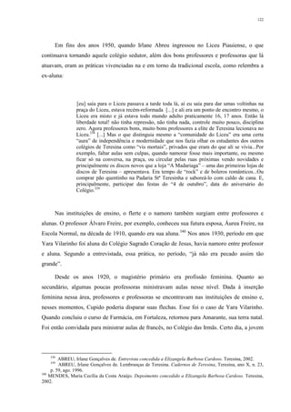 122
Em fins dos anos 1950, quando Irlane Abreu ingressou no Liceu Piauiense, o que
continuava tornando aquele colégio sedutor, além dos bons professores e professoras que lá
atuavam, eram as práticas vivenciadas na e em torno da tradicional escola, como relembra a
ex-aluna:
[eu] saía para o Liceu passava a tarde toda lá, aí eu saía para dar umas voltinhas na
praça do Liceu, estava recém-reformada [...] e ali era um ponto de encontro mesmo, o
Liceu era misto e já estava todo mundo adulto praticamente 16, 17 anos. Então lá
liberdade total! não tinha repressão, não tinha nada, controle muito pouco, disciplina
zero. Agora professores bons, muito bons professores a elite de Teresina lecionava no
Liceu.338
[...] Mas o que distinguia mesmo a “comunidade do Liceu” era uma certa
“aura” de independência e modernidade que nos fazia olhar os estudantes dos outros
colégios de Teresina como “vis mortais”, privados que eram do que ali se vivia...Por
exemplo, faltar aulas sem culpas, quando namorar fosse mais importante, ou mesmo
ficar só na conversa, na praça, ou circular pelas ruas próximas vendo novidades e
principalmente os discos novos que a loja “A Madariaga” – uma das primeiras lojas de
discos de Teresina – apresentava. Era tempo de “rock” e de boleros românticos...Ou
comprar pão quentinho na Padaria Stª Teresinha e saboreá-lo com caldo de cana. E,
principalmente, participar das festas do “4 de outubro”, data do aniversário do
Colégio.339
Nas instituições de ensino, o flerte e o namoro também surgiam entre professores e
alunas. O professor Álvaro Freire, por exemplo, conheceu sua futura esposa, Áurea Freire, na
Escola Normal, na década de 1910, quando era sua aluna.340
Nos anos 1930, período em que
Yara Vilarinho foi aluna do Colégio Sagrado Coração de Jesus, havia namoro entre professor
e aluna. Segundo a entrevistada, essa prática, no período, “já não era pecado assim tão
grande”.
Desde os anos 1920, o magistério primário era profissão feminina. Quanto ao
secundário, algumas poucas professoras ministravam aulas nesse nível. Dada à inserção
feminina nessa área, professores e professoras se encontravam nas instituições de ensino e,
nesses momentos, Cupido poderia disparar suas flechas. Esse foi o caso de Yara Vilarinho.
Quando concluiu o curso de Farmácia, em Fortaleza, retornou para Amarante, sua terra natal.
Foi então convidada para ministrar aulas de francês, no Colégio das Irmãs. Certo dia, a jovem
338
ABREU, Irlane Gonçalves de. Entrevista concedida a Elizangela Barbosa Cardoso. Teresina, 2002.
339
ABREU, Irlane Gonçalves de. Lembranças de Teresina. Cadernos de Teresina, Teresina, ano X, n. 23,
p. 59, ago. 1996.
340
MENDES, Maria Cecília da Costa Araújo. Depoimento concedido a Elizangela Barbosa Cardoso. Teresina,
2002.
 