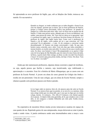 123
foi apresentada ao novo professor de Inglês, que, sob as bênçãos das Irmãs, tornou-se seu
marido. Eis sua narrativa:
Quando eu cheguei, as irmãs souberam que eu tinha chegado e foram lá em
casa me chamar, queriam que eu desse, que eu fosse professora de francês,
porque o Colégio estava precisando, estava sem professor. Aí quando eu
cheguei lá, a irmã disse para mim: olha, você vai ficar com as turmas tais de
francês. E tinha uma pessoa assim, olhando para os livros na biblioteca, um
senhor, uma pessoa de costas. Ah, Yara vêm cá, deixa eu te apresentar: aqui
é o professor de inglês, aqui é o professor Severino Gomes de Oliveira, é o
professor de inglês, fala inglês muito bem. Como você é professora de
francês e ele de inglês, vocês podem até ter o que conversar, né? Vão
conversar! Eu já apresentei..., e saiu. Aí ele começou a conversar muito
desembaraçado. Aí ficamos um tempo conversando e tudo. Só que meu
horário nunca coincidia com o dele. Com três dias que tinha coincidido o
mesmo horário, eu recebo uma carta dele. Eu estava lá em casa e recebo uma
carta. Eu disse: esse homem é louco! Me perguntando se eu queria ir falar
com ele lá na Igreja de São Benedito, que ele estava lá cinco horas da tarde,
tal hora, e queria muito falar comigo, eu disse: eu não vou não! Esse homem
é louco! Aí mostrei para uma prima minha, ela hoje é freira. Ela disse: Yara
vai. Eu disse: vou nada!341
Ainda que não namorassem professores, algumas alunas exerciam o papel de trombone,
ou seja, aquela pessoa que facilita o namoro, seja incentivando, seja viabilizando a
aproximação e o encontro. Essa foi a história de Maria Albuquerque, que se casou com um
professor da Escola Normal. A jovem era aluna do curso ginasial do Colégio das Irmãs e
residia em um pensionato. Uma de suas colegas, que era aluna da Escola Normal, sempre a
chamava quando certo professor passava em frente à pensão.
Lá no lugar onde eu morava, bem ali, ele passava para dar aula na Escola
Normal. E eu morava bem aqui na pensão, aí eu tava lá e as meninas, tinha
uma colega minha que era aluna dele, que é essa que eu digo que era minha
colega, mesmo. Aí começou... Ela: olha aí! Começou a me chamar quando
ele ia passar. Aí depois tinha uma garotinha, de lá, que estudava com a irmã
dele, aí ele começou a mandar bilhetinho pra mim pela Toinha [risos],
começou por aí.342
Na expectativa de encontros felizes muitas jovens tornavam-se usuárias do espaço da
casa quanto da rua. Repetindo gestos de suas antepassadas, moças deixavam-se estar à janela,
vendo e sendo vistas. A janela continuava sendo uma intermediadora entre a moça e seus
341
OLIVEIRA, 2007, p.85.
342
ALBUQUERQUE, 2007.
 