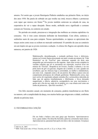 124
amores. Foi assim que a jovem Henriqueta Pinheiro entabulou seu primeiro flerte, no início
dos anos 1930. Da janela do sobrado em que residia sua irmã, trocava olhares e promessas
com rapaz que morava em frente.343
As jovens também sentavam na calçada de casa, na
expectativa de ver o rapaz desejado. Desse modo, atribuído novo significado a costume
comum em Teresina, no contexto em estudo.
No período em estudo, processa-se a integração das mulheres ao sistema capitalista via
consumo. Ele é visto como elemento definidor da feminilidade. Com efeito, senhoras e
senhoritas saem de casa para comprar. Nessas oportunidades, os rapazes se aproximam das
moças assim como essas se exibem no mercado sentimental. O caminho da casa ao comércio
era um trajeto em que as jovens exerciam a sedução. A crônica Iris flagrou um episódio dessa
natureza, em janeiro de 1926:
Madeimoselle, desembaraçada, e exalando perfumes leves e deliciosos,
entrara na Livraria Santos procurando um tanto vexada um número da ‘Vida
Doméstica’ ou do ‘Fon-Fon’ para mimosear segundo ela dizia uma
amiguinha que aniversariava no dia seguinte. Após uma revista completa às
variadas coleções que ali se encontram em exposição, resolveu levar um
número do ‘Fon-fon’. Despediu-se do livreiro, risonha e sedutora, e no seu
porte áureo de girl a la garcone, elegante até a medula, ia a sair, quando um
cavalheiro, que me ofereceu logo a curiosidade, ou melhor a maledicência,
um rosto oval, empoado como o de um pierrot, lhe tolheu o passo com um
cumprimento principesco de refinado gentleman. Madeimoselle corou, mas
num sorriso de requintada sedução estendeu-lhe a aristocrática mãozinha de
fada, que ele apertou triunfantemente e febrilmente, e foi-se deixando
magnetizado a olhá-la, admirá-la, acompanhá-la nos seus movimentos e
gestos até o fim da rua, onde ele só poderia ver a sua silueta azul como um
sonho de primavera... Que feliz encontro!...344
Um feliz encontro casual, em momento de consumo, poderia transformar-se em flerte
ou namoro, sob a cumplicidade da dança, nos muitos bailes que alegravam a cidade, conforme
abordo no próximo item.
2.3 NO EMBALO DA CANÇÃO
Ela era linda e bailava com uma graça que fascinava. Aproximavam-se
leves, quase alados. Ele dizia-lhe baixinho, palavras certamente muito doces.
Aproximavam-se, passaram bem perto de mim e não me notaram. Um pouco
343
SILVA, H., 2007.
344
IRIS. Vida social: elas. O Piauí, Teresina, ano LX, n. 22, p. 4, 28 jan. 1926.
 