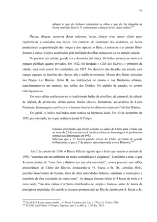 125
adiante vi que ela fechava lentamente os olhos e que ele lhe depunha na
fronte um beijo furtivo. E continuaram a dançar leves, quase alados.345
Flertar, abraçar, sussurrar doces palavras, beijar, dançar leve, quase alado eram
experiências vivenciadas nos bailes. Em contexto de contenção dos costumes, os bailes
propiciavam a aproximação das moças e dos rapazes, o flerte, a conversa e o contato físico
durante a dança. Corpos acariciados pela tatilidade do olhar enlaçavam-se no embalo canção.
No período em estudo, grande era a demanda por dança. Os bailes aconteciam tanto em
espaços públicos quanto privados. Em 1922, foi fundado o Club dos Diários, o primeiro da
cidade, cuja sede social foi construída, em 1927. No decorrer das décadas em estudo, este
espaço agregou as famílias das classes alta e média teresinense. Muitos dos flertes iniciados
nas Praças Rio Branco, Pedro II, nas instituições de ensino e nas flanâncias urbanas,
transformaram-se em namoro, nos salões dos Diários. No embalo da canção, os corpos
entrelaçavam-se.
Em seus salões realizavam-se os tradicionais bailes de réveillon, de carnaval, de sábado
de Aleluia, da primavera, dentre outros. Bailes cívicos, formaturas, aniversários do Liceu
Piauiense, homenagem a políticos e a homens ilustres também ocorriam no Club dos Diários.
Em geral, os bailes realizados eram notícia na imprensa local. Em 20 de dezembro de
1935, por exemplo, eis o que noticia o jornal O Tempo:
Estamos informados que foram cedidos os salões do Clube para o baile que
na noite de 25 do corrente será levado a efeito em homenagem às professoras
normalistas diplomadas em 1935.
Sabemos que a 31 haverá partida oficial do Clube, revestida de grande
brilhantismo, e que a 1º de janeiro será empossada a nova Diretoria.346
Em 2 de janeiro de 1936, o Diário Oficial registra que a festa que saudou a entrada de
1936, “decorreu em um ambiente de maior cordialidade e elegância”. Conforme a nota, o que
Teresina possui de “mais fino e distinto em sua alta sociedade”, estava presente nos salões
aristocráticos do Clube dos Diários, destacando-se “S. Excia, o Sr. Dr. Leônidas Melo,
preclaro Governador do Estado, além de altas autoridades federais, estaduais e municipais e
membros da fina sociedade de nossa terra”. As danças tiveram início às 9 horas da noite e à
meia noite, “em dois rádios receptores distribuídos no amplo e luxuoso salão de honra da
prestigiosa sociedade, foi ouvido o discurso pronunciado no Rio de Janeiro por S. Excia o Sr.
345
GLAUCO. Leves, quase alados... O Piauí, Teresina, ano LX, n. 270, p. 4, 10 dez. 1926.
346
CLUBE dos Diários. O Tempo, Teresina, ano 3, n. 648, p. 1, 20 dez. 1935.
 