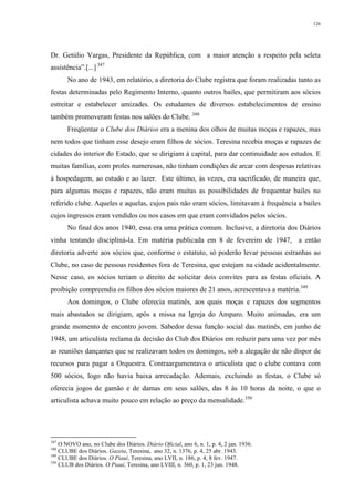126
Dr. Getúlio Vargas, Presidente da República, com a maior atenção a respeito pela seleta
assistência”.[...] 347
No ano de 1943, em relatório, a diretoria do Clube registra que foram realizadas tanto as
festas determinadas pelo Regimento Interno, quanto outros bailes, que permitiram aos sócios
estreitar e estabelecer amizades. Os estudantes de diversos estabelecimentos de ensino
também promoveram festas nos salões do Clube. 348
Freqüentar o Clube dos Diários era a menina dos olhos de muitas moças e rapazes, mas
nem todos que tinham esse desejo eram filhos de sócios. Teresina recebia moças e rapazes de
cidades do interior do Estado, que se dirigiam à capital, para dar continuidade aos estudos. E
muitas famílias, com proles numerosas, não tinham condições de arcar com despesas relativas
à hospedagem, ao estudo e ao lazer. Este último, às vezes, era sacrificado, de maneira que,
para algumas moças e rapazes, não eram muitas as possibilidades de frequentar bailes no
referido clube. Aqueles e aquelas, cujos pais não eram sócios, limitavam à frequência a bailes
cujos ingressos eram vendidos ou nos casos em que eram convidados pelos sócios.
No final dos anos 1940, essa era uma prática comum. Inclusive, a diretoria dos Diários
vinha tentando discipliná-la. Em matéria publicada em 8 de fevereiro de 1947, a então
diretoria adverte aos sócios que, conforme o estatuto, só poderão levar pessoas estranhas ao
Clube, no caso de pessoas residentes fora de Teresina, que estejam na cidade acidentalmente.
Nesse caso, os sócios teriam o direito de solicitar dois convites para as festas oficiais. A
proibição compreendia os filhos dos sócios maiores de 21 anos, acrescentava a matéria.349
Aos domingos, o Clube oferecia matinês, aos quais moças e rapazes dos segmentos
mais abastados se dirigiam, após a missa na Igreja do Amparo. Muito animadas, era um
grande momento de encontro jovem. Sabedor dessa função social das matinês, em junho de
1948, um articulista reclama da decisão do Club dos Diários em reduzir para uma vez por mês
as reuniões dançantes que se realizavam todos os domingos, sob a alegação de não dispor de
recursos para pagar a Orquestra. Contraargumentava o articulista que o clube contava com
500 sócios, logo não havia baixa arrecadação. Ademais, excluindo as festas, o Clube só
oferecia jogos de gamão e de damas em seus salões, das 8 às 10 horas da noite, o que o
articulista achava muito pouco em relação ao preço da mensalidade.350
347
O NOVO ano, no Clube dos Diários. Diário Oficial, ano 6, n. 1, p. 4, 2 jan. 1936.
348
CLUBE dos Diários. Gazeta, Teresina, ano 32, n. 1376, p. 4, 25 abr. 1943.
349
CLUBE dos Diários. O Piauí, Teresina, ano LVII, n. 186, p. 4, 8 fev. 1947.
350
CLUB dos Diários. O Piauí, Teresina, ano LVIII, n. 360, p. 1, 23 jun. 1948.
 