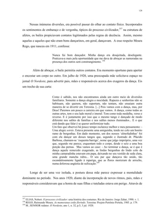 128
Nessas inúmeras diversões, era possível passar do olhar ao contato físico. Incorporados
os sentimentos de embaraço e de vergonha, típicos do processo civilizador,357
na estrutura de
afetos, os bailes propiciavam contatos legitimados pelas regras de decência. Assim, mesmo
aquelas e aqueles que não eram bons dançarinos, em geral, dançavam. A esse respeito Moura
Rego, que nasceu em 1911, confessa:
Nunca fui bom dançador. Minha dança era desajeitada, deselegante.
Praticava-a mais pela oportunidade que me dava de abraçar as namoradas na
presença dos outros sem constrangimento. 358
Além de abraçar, o baile permitia outros contatos. Era momento oportuno para apertar
e encostar um corpo no outro. Em julho de 1920, uma preocupada mãe solicitava espaço no
jornal O Nordeste, para advertir pais, mães e responsáveis acerca dos exageros da dança. Eis
um trecho de sua carta:
Como é sabido, nos não encontramos ainda um outro meio de diversões
familiares. Somente a dança alegra a mocidade. Rapazes e senhoritas não se
habituam, não querem, não suportam, não tentam, não ensaiam outra
maneira de se divertir em Teresina. [...] Pois vamos com a dança, mas, por
Deus! Paremos um pouco a carreira em que vamos. A dança, como todas as
outras artes, tem o seu lado moral e imoral. Tem como toda medalha, verso e
reverso. E é justamente por isso que o mesmo tango é dançado de modo
diferente nos salões de famílias e nos salões menos iluminados... E o que
está dando que falar é se querer uniformizar tudo.
Um fato que observei há pouco tempo esclarece melhor o meu pensamento: -
Uma alegre soirée. Estava presente uma amiguinha, tendo no colo um bonito
ramo de bergonhas. Em dado momento, um dos nossos ‘almofadinhas’ foi
com ela dançar um desses tangos que, segundo o ilustrado dr. Plácido
Barbosa, chamam-se ‘esquenta barriga’, nome que julgo impróprio, uma vez
que, segundo me parece, esquentam todo o corpo, desde o seio a uma boa
porção das pernas. Mas vamos ao caso: - Ao terminar a dança, se é que é
dança aquele remexido exagerado, as lindas bergonhas do lindo colo da
minha camaradinha estavam em papa, deixando no seu vestido de seda clara,
uma grande mancha rubra... O seu par que dançava tão unido, tão
escandalosamente ligado à rapariga, que as flores morreram de arrocho,
numa dolorosa angústia de sufocação.359
Longe de ser uma voz isolada, a postura dessa mãe parece expressar a mentalidade
dominante no período. Nos anos 1920, diante da incorporação de novos ritmos, pais, mães e
responsáveis consideravam que a honra de suas filhas e tuteladas estava em perigo. Através de
357
ELIAS, Nobert. O processo civilizador: uma história dos costumes. Rio de Janeiro: Jorge Zahar, 1990. v. 1.
358
REGO, Raimundo Moura. As mamoranas estão florindo. Teresina: Projeto Petrônio Portela, 1985. p. 179.
359
M...SENHOR redator. O Nordeste, ano 1, n. 32, p.5, 3 jul. 1920.
 