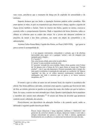 129
suas vozes, percebe-se que o momento da dança era de explosão de sensualidade e de
erotismo.
Importa destacar que nos bailes a reputação feminina poderia sofrer arranhões. Não
eram apenas as mães, os pais ou responsáveis que observavam a dança, aqueles e aquelas de
língua ferina também o faziam. Tanto no interior dos bailes, quanto no sereno, exercia-se
controle sobre o comportamento feminino. Dada a importância da honra feminina, todos os
olhares se voltavam para os corpos das moças. Se a jovem não dançasse conforme os
preceitos da moral e dos bons costumes, seu nome era objeto de comentários e de
admoestações.
Acentua Carlos Penna Botto, Capitão dos Portos, no Piauí (1929-1930), que quem ia
para o sereno ia acompanhado de
[...] um pequeno instrumento, contundente e cortante, que é de absoluta
necessidade para quem vai a qualquer ‘sereno’; sem ele ninguém está
equipado para a função...
É a ‘tesoura’!!
Sim, uma tesoura afiada, para cortar na pela alheia.
O ‘sereno’ é uma excelente escola de corte.
O ‘serenista’ treinado diz com exatidão, finda a festa, quantas vezes Fulano
de Tal dançou com a Fulana de Tal e quais foram as moças que ‘fizeram
crochet” – isto é, que não dançaram e ficaram assentadas todo o tempo; diz
mais qual a vestimenta e o penteado de cada qual, se a senhorita ‘tal’ dançou
‘agarrada’ ou não, se os velhos namoros continuaram (conhecidos e
catalogados por todo o serenista que se preza...), se houve namoros
incipientes, etc.360
O sereno a que se refere ao autor era um costume local, diz respeito à assistência não
oficial. Nas festas públicas e privadas, serenistas eram aqueles e aquelas que ficavam do lado
de fora, ao relento, próximo às janelas ou às portas das casas, dos clubes em que se realiza a
festa. Às vezes, o sereno era mais animado que a festa. Quanto à participação, havia populares
e membros dos setores mais abastados.361
O sereno era forma de diversão que promovia
controle social, sobretudo, dos amores.
Possivelmente, em decorrência da educação familiar e do controle social, tenha se
delineado o seguinte quadro descrito por Botto:
Poucas moças dançavam o tango argentino, nenhuma o ‘charleston’; não
gostavam de conversar durante as danças, dançavam mudas e com toda a
atenção concentrada nos passos e, uma vez finda a música, agradeciam
bondosamente aos cavalheiros e os deixavam incontinenti no meio da sala...
360
BOTTO, 1931, p. 136.
361
Ibid., p. 136.
 