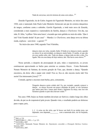 130
Nada de conversas, nem de misturas de saias com calças...362
Zeneide Figueiredo, tia de Carlos Augusto de Figueiredo Monteiro, no início dos anos
1920, com o namorado João Paulo Leão Monteiro formavam um par de exímios dançarinos
de tangos, conforme conta o sobrinho. Gersila Figueiredo, a irmã mais nova de Zeneide,
considerada a mais expansiva e namoradeira da família, dançou o Charleston. Um dia, sua
mãe, D. Júlia, “a pilhou ‘feito uma louca’, ciscando que nem galinha no meio do sótão. ‘Que é
isto? Está ficando doida? Já pra casa!’ – Mamãe é o Charleston, uma dança nova na última
moda, explicou – sem êxito – a garota”.363
No início dos anos 1940, segundo Yara Vilarinho,
dançava mais era valsa, xaxado, baião. O baião já se dançava muito, quando
eu estava lá na universidade, eu dançava muito baião. O samba, só que não
era esse samba solto, não. Tudo era dança, a dança toda era dois a dois. Era
ligada. Não era essa dança de hoje maluca, não. Não havia esses shows.364
Nesse período, a despeito da preocupação de pais, mães e responsáveis, os jovens
continuavam aproveitando os bailes para estreitar os contatos físicos. Conta Raimundo
Nonato Monteiro de Santana, da mesma geração de Yara, que, durante a dança, “Quando
encostava, ela dizia: olha o papai está vindo! Fica aí, fica aí, não encosta muito não! Era
assim! Era interessante [risos]!”.365
Contudo, apertar e encostar eram burlas, pois, comumente,
Ninguém dançava assim colado não! Eu, por exemplo, quando comecei a
dançar... as moças ficavam um pouco afastadas da gente, aí nós fazíamos
que íamos para trás e íamos para frente e batíamos na moça, mas isso nós
fazíamos quando os pais não estavam vendo.366
Nos anos 1940, beijos na fronte também deveriam ser furtivos e dados longe dos olhos
da mãe, do pai ou do responsável pela jovem. Quando visto, o resultado poderia ser doloroso
para o rapaz, pois,
[...] A coisa era tão séria, que lá houve um baile lá na minha terra, um
deputado, esse deputado_________ com a namorada dele, ele foi beijando,
362
Ibid., p. 134.
363
MONTEIRO, C., 1993, v. 3, p. 123.
364
OLIVEIRA, 2007.
365
SANTANA, Raimundo Nonato Monteiro de. Depoimento concedido a Elizangela Barbosa Cardoso.
Teresina, 2007.
366
SANTANA, 2007.
 