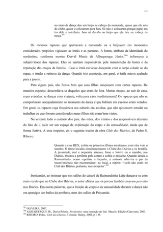 131
no meio da dança deu um beijo na cabeça da namorada, quase que ele saía
do clube, quase o colocaram para fora. Só não o colocaram porque papai era
tio dele e interferiu. Isso só devido ao beijo que ele deu na cabeça da
moça.367
Os mesmos rapazes que apertavam a namorada ou a beijavam em momentos
considerados propícios vigiavam as irmãs e as parentas. A honra, atributo da identidade do
nordestino, conforme mostra Durval Muniz de Albuquerque Júnior,368
informava a
subjetividade dos rapazes. Eles se sentiam responsáveis pela manutenção da honra e da
reputação das moças da família. Caso a irmã estivesse dançando com o corpo colado ao do
rapaz, o irmão a retirava da dança. Quando isto acontecia, em geral, o baile estava acabado
para a jovem.
Para alguns pais, não ficava bem que suas filhas dançassem com certos rapazes. De
maneira especial, desconfiava-se daqueles que eram de fora. Muitas moças, ao sair de casa,
eram avisadas: se dançar com viajante, volta para casa imediatamente! Os rapazes que não se
comportavam adequadamente no momento da dança e que bebiam em excesso eram vetados.
Em geral, os rapazes cuja frequência aos cabarés era assídua, que não quisessem estudar ou
trabalhar ou que fossem considerados maus filhos não eram bem vistos.
Na verdade todo o cuidado dos pais, das mães, dos irmãos e dos responsáveis decorria
do fato de o baile ser um espaço de exploração do corpo e da sensualidade, ainda que de
forma furtiva. A esse respeito, eis o seguinte trecho da obra Club dos Diários, de Pedro S.
Ribeiro.
Quando o cine REX, exibiu os primeiros filmes mexicanos, com eles veio o
mambo. O ritmo invadiu simultaneamente o Clube dos Diários e os bordéis.
A juventude, mal a orquestra atacava, fosse o bolero ou o mambo, nos
Diários, trocava a periferia pelo centro e colhia o proveito. Quando descia à
Raimundinha, acaso repetisse a façanha, a matrona advertia o par da
inconveniência não recomendável ao local, a repetir: ‘vocês não estão no
Club dos Diários, portanto, mais respeito’.369
Ironizando, ao insinuar que nos salões do cabaré de Raimundinha Leite dançava-se com
mais recato que no Clube dos Diários, o autor afirma que os jovens também tiravam proveito
nos Diários. Em outras palavras, que a fruição do corpo e da sensualidade durante a dança não
era apanágio dos bailes da periferia, nem dos salões da Paissandu.
367
OLIVEIRA, 2007.
368
ALBUQUERQUE JR., Durval Muniz. Nordestino: uma invenção do falo. Maceió: Edições Catavento, 2003.
369
RIBEIRO, Pedro. Club dos Diários. Teresina: Halley, 2003. p. 135.
 