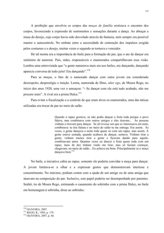 132
A proibição que envolvia os corpos das moças de família erotizava o encontro dos
corpos, favorecendo a expressão de sentimentos e sensações durante a dança. Ao abraçar a
musa do desejo, cujo corpo havia sido desvelado através da fantasia, nem sempre era possível
manter o autocontrole. No embate entre a necessidade de contenção dos impulsos exigida
pelos costumes e o desejo, muitas vezes o segundo se tornava o vencedor.
De tal monta era a importância do baile para a formação do par, que o ato de dançar era
sinônimo de namorar. Pais, mães, responsáveis e enamorados compartilhavam essa visão.
Lembra uma entrevistada que “a gente namorava mais era nos bailes, era dançando, dançando
aparecia conversa de todo jeito! Era dançando”.370
Para as moças, o fato de o namorado dançar com outra jovem era considerado
desrespeito, desprestígio e traição. Lenita, namorada de Dino, alter ego, de Moura Rego, no
início dos anos 1920, uma vez o ameaçou: “- Se dançar com ela está tudo acabado, não me
procure mais”. A rival era a prima Dulce.371
Para evitar a fiscalização e o controle de que eram alvos os enamorados, uma das táticas
utilizadas era trocar de par no meio do salão.
Quando o rapaz gostava, só não podia dançar a festa toda porque o povo
falava, mas combinava com outros amigos e eles tiravam... As pessoas
vinham e tiravam para dançar. Se ali tivesse um que se interessava em mim,
combinava: tu tira fulana e no meio do salão tu me entrega. Era assim. Às
vezes, a gente dançava a noite toda quase só com um rapaz, mas assim. A
gente estava sentada, quando acabava de dançar, sentava. Vinham tirar a
gente, vinham muitos tirar a gente e ficavam dando para aquele,
combinavam antes. Quantas vezes eu dancei a festa quase toda com um
rapaz, mais de dez tinham vindo me tirar, mas só faziam começar,
chegavam, no meio do salão... Eu achava era bom. Principalmente se o moço
dançava bem.372
No baile, a iniciativa cabia ao rapaz, somente ele poderia convidar a moça para dançar.
A jovem limitava-se a olhar e a expressar gestos que demonstravam interesse e
consentimento. No máximo, podiam contar com a ajuda de um amigo ou de uma amiga que
atuavam na composição do par. Inclusive, este papel poderia ser desempenhado por parentes.
Senhô, tio de Moura Rego, estimando o casamento do sobrinho com a prima Dulce, no baile
em homenagem à sobrinha, disse ao sobrinho:
370
OLIVEIRA, 2007.
371
REGO, R., 1985, p. 179.
372
OLIVEIRA, 2007, p. 46.
 