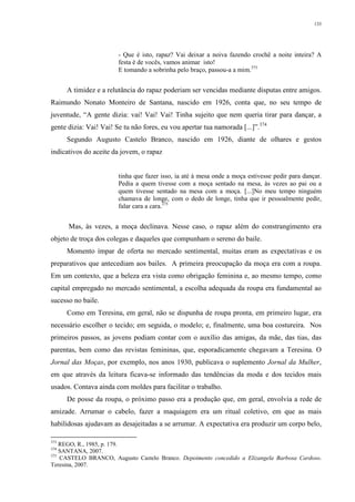 133
- Que é isto, rapaz? Vai deixar a noiva fazendo crochê a noite inteira? A
festa é de vocês, vamos animar isto!
E tomando a sobrinha pelo braço, passou-a a mim.373
A timidez e a relutância do rapaz poderiam ser vencidas mediante disputas entre amigos.
Raimundo Nonato Monteiro de Santana, nascido em 1926, conta que, no seu tempo de
juventude, “A gente dizia: vai! Vai! Vai! Tinha sujeito que nem queria tirar para dançar, a
gente dizia: Vai! Vai! Se tu não fores, eu vou apertar tua namorada [...]”.374
Segundo Augusto Castelo Branco, nascido em 1926, diante de olhares e gestos
indicativos do aceite da jovem, o rapaz
tinha que fazer isso, ia até à mesa onde a moça estivesse pedir para dançar.
Pedia a quem tivesse com a moça sentado na mesa, às vezes ao pai ou a
quem tivesse sentado na mesa com a moça. [...]No meu tempo ninguém
chamava de longe, com o dedo de longe, tinha que ir pessoalmente pedir,
falar cara a cara.375
Mas, às vezes, a moça declinava. Nesse caso, o rapaz além do constrangimento era
objeto de troça dos colegas e daqueles que compunham o sereno do baile.
Momento ímpar de oferta no mercado sentimental, muitas eram as expectativas e os
preparativos que antecediam aos bailes. A primeira preocupação da moça era com a roupa.
Em um contexto, que a beleza era vista como obrigação feminina e, ao mesmo tempo, como
capital empregado no mercado sentimental, a escolha adequada da roupa era fundamental ao
sucesso no baile.
Como em Teresina, em geral, não se dispunha de roupa pronta, em primeiro lugar, era
necessário escolher o tecido; em seguida, o modelo; e, finalmente, uma boa costureira. Nos
primeiros passos, as jovens podiam contar com o auxílio das amigas, da mãe, das tias, das
parentas, bem como das revistas femininas, que, esporadicamente chegavam a Teresina. O
Jornal das Moças, por exemplo, nos anos 1930, publicava o suplemento Jornal da Mulher,
em que através da leitura ficava-se informado das tendências da moda e dos tecidos mais
usados. Contava ainda com moldes para facilitar o trabalho.
De posse da roupa, o próximo passo era a produção que, em geral, envolvia a rede de
amizade. Arrumar o cabelo, fazer a maquiagem era um ritual coletivo, em que as mais
habilidosas ajudavam as desajeitadas a se arrumar. A expectativa era produzir um corpo belo,
373
REGO, R., 1985, p. 179.
374
SANTANA, 2007.
375
CASTELO BRANCO, Augusto Castelo Branco. Depoimento concedido a Elizangela Barbosa Cardoso.
Teresina, 2007.
 