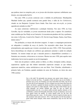 134
que pudesse atuar na conquista, pois, se as jovens não deveriam expressar verbalmente seus
desejos, seu corpo podia fazê-lo.
Nos anos 1950, as jovens contavam com o trabalho de profissionais. Mundiquinha
Machado lembra que, quando acontecia uma grande festa, o salão da Iris Cabeleireira,
situado na rua Benjamin Constant ficava lotado. Para fazer suas mis-en-plis, as jovens
aguardavam sentadas no chão.376
As casas comerciais viabilizavam a produção feminina. Nos anos 1950, na Casa
Carvalho, loja de variedades, as jovens encontravam desde jóias a sapatos. Os cosméticos
eram vendidos por Seu Wady ou no Camiseiro. Lá encontravam produtos da Coty e perfumes,
tais como: Je Reviens, Avant-la fet, Chanel n. 05, Noit de Long Chanips, Nantes, Jean Patou,
dentre outros.377
Nas produções, as moças não deveriam exagerar. A roupa e a maquiagem precisavam
ser adequadas à condição de moça de família. Era necessário saber dosar. Isto posto,
principalmente, para aquelas que viveram a juventude nos anos 1920 e 1930. Nesse período,
havia desconfiança em relação aos artifícios que pudessem aumentar o poder de sedução
feminino. Ao mesmo tempo em que o mercado passava a disponibilizar cosméticos e a
fomentar seu consumo, criticavam-se os excessos. Mesmo nos anos 1950, para aqueles mais
tradicionais, havia reservas quanto ao uso de maquiagem.
Entre atos de pentear o cabelo, pintar os lábios, os olhos, irrompiam sonhos, desejos,
expectativas: aquelas que não tinham namorados esperavam arranjar; as que tinham,
esperavam mantê-los, outras satisfaziam-se com um flerte. Yara Vilarinho, relembrando o
primeiro baile, em Fortaleza, quando estudante do curso de Farmácia, no início dos anos
1940, acentua:
Era o dia todo! Só pensando nas pessoas com quem íamos dançar, e se
fulano ia me dar um fora... E quando o baile era bom, que eu me lembro o
primeiro que eu fui, em Fortaleza, foi uma maravilha esse baile, mas foi de
um jeito que foi até engraçado. Eu fui e cheguei em casa umas duas horas do
baile e me deitei e quando fui dormir era bem cinco horas, só pensando nos
rapazes com quem eu tinha dançado. Tinha um rapaz muito bonito que eu
tinha dançado, um militar fardado que tinha lá, que eu fiquei até
impressionada com ele, e eu estava ainda ouvindo aquelas músicas, aí fui
cochilando, a música foi baixando, baixando, até que eu adormeci, isso já era
bem quatro horas da manhã. Aí assim aquela noite foi tão boa, tão
maravilhosa que até o sono... Eu fui sentar e escrever aquilo ali antes que eu
não acertasse mais para escrever. Ah! a vida da gente era tão boa porque a
gente tinha muita emoção, tinha muito romantismo, hoje em dia não tem
376
MACHADO, 2000, p.5.
377
Ibid., p.4.
 