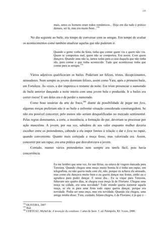 135
mais, antes os homens eram todos românticos... Hoje em dia tudo é prático
demais, sei lá, mas era muito bom...378
No dia seguinte ao baile, era tempo de conversar com as amigas. Era tempo de avaliar
os acontecimentos como também atualizar aquelas que não puderam ir.
Quando a gente vinha da festa, tinha que contar quem viu e quem não viu.
Quem se comportou mal, quem não se comportou. Era assim. Com quem
dançava. Quando uma não ia, íamos todas para a casa daquela que não tinha
ido, para contar o que tinha acontecido. Tudo que acontecesse tinha que
contar para as amigas.379
Vários adjetivos qualificavam os bailes. Poderiam ser felizes, tristes, decepcionantes,
arrasadores. Nem sempre as jovens dormiam felizes, assim como Yara, após o primeiro baile,
em Fortaleza. Às vezes, a dor imperava o restante da noite. Era triste presenciar o namorado
de baile anterior dançando a noite inteira com uma jovem bela e produzida. Ir a bailes era
correr riscos! E um deles era o de perder o namorado.
Como boas usuárias da arte do fraco,380
diante da possibilidade de pegar um fora,
algumas moças preferiam não ir ao baile a enfrentar situação considerada constrangedora. Se
não era possível concorrer, pelo menos não seriam desqualificadas no mercado sentimental.
Pelas regras dominantes, a corte, a insistência, a formação do par, deveriam se processar por
ação masculina. A jovem, por sua vez, sabedora de seu valor enquanto mulher deveria
escolher entre os pretendentes, cabendo a ela impor limites à relação e dar o fora no rapaz,
quando conveniente. Quanto mais cortejada a moça fosse, mas valorizada era. Assim,
concorrer por um rapaz, era uma prática que desvalorizava a jovem.
Contudo, manter vários pretendentes nem sempre era tarefa fácil, pois havia
concorrência.
Eu me lembro que uma vez, foi nas férias, eu estava de viagem marcada para
Teresina. Quando chegou uma moça muito bonita lá e tinha um rapaz, um
telegrafista, eu não queria nada com ele, não, porque eu achava ele atrasado,
mas como ele dançava muito bem e eu queria dançar nas festas, então eu o
agradava para poder dançar. E nesse dia... Eu ia viajar para Teresina,
faltavam uns quatro dias, aí chegou essa moça lá de Floriano. Chegou uma
moça na cidade, era uma novidade! Todo mundo queria namorar aquela
moça, se ela ia para uma festa todo rapaz queria dançar, porque era
novidade. Podia ser uma onça, mas era novidade. Quando ela chegou, uma
amiga minha disse: Yara, cuidado, fulana chegou, é de Floriano, é já que o –
378
OLIVEIRA, 2007
379
Ibid.
380
CERTEAU, Michel de. A invenção do cotidiano: 1 artes de fazer. 5. ed. Petrópolis, RJ: Vozes, 2000.
 