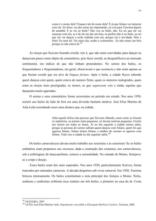 136
como é o nome dele? Esqueci até do nome dele! É já que fulano vai namorar
com ela. Eu disse: eu não estou me importando, eu vou para Teresina depois
de amanhã. E tu vai ao baile? Não vou ao baile, não. Eu sei que ele vai
namorar com ela, se é de ele me dar um fora, eu prefiro não ir ao baile, eu sei
que ele vai dançar a noite todinha com ela, porque ela é novidade. Dito e
feito! Eu nem fui. No outro dia, soube o comentário. Eu não tomei um fora
porque eu não estava lá.381
As moças que ficavam fazendo crochê, isto é, que não eram convidadas para dançar ou
dançavam pouco eram objeto de comentários, pois fazer crochê, as desqualificava no mercado
sentimental, era indício de que não tinham pretendentes. No sereno dos bailes, os
frequentadores e frequentadoras, em geral, observavam o que acontecia e não eram apenas as
que faziam crochê que era alvo de línguas ferinas. Após o baile, a cidade ficava sabendo
quem dançou com quem, quem estava de namoro firme, quais os namoros malogrados, quais
eram as moças mais prestigiadas, as menos, as que seguravam vela e ainda, aquelas que
dançaram muito agarradas.
O sereno e seus comentários foram recorrentes no período em estudo. Nos anos 1950,
assistir aos bailes do lado de fora era uma diversão bastante atrativa. José Elias Martins de
Arêa Leão recordando esses anos destaca que, na cidade,
tinha aquela fofoca das pessoas que ficavam olhando, eram como se fossem
os repórteres, os jornais eram pequenos, só davam notícias pequenas. Existia
um sereno em todas as festas. Aí no dia seguinte a cidade inteira sabia,
porque as pessoas do sereno sabiam quem dançou com fulano, quem foi que
agarrou fulano, fulano beijou fulana, a mulher do sicrano se agarrou com
fulano. Tudo isso a cidade no dia seguinte sabia.382
Os bailes carnavalescos davam muito trabalho aos serenistas e as serenistas! Se os bailes
ordinários eram propensos aos excessos, dada a contenção dos costumes, nos carnavalescos,
sob a embriaguez do lança-perfume, reinava a sensualidade. No reinado de Momo, festejava-
se o corpo e desejo.
Esses bailes eram dos mais esperados. Nos anos 1920, particularmente festivos, foram
marcados por animados carnavais. A década despertou sob vivaz carnaval. Em 1920, Teresina
brincou intensamente. Os bailes constituíram a nota principal dos festejos a Momo. Neles,
senhoras e senhoritas exibiram ricas toaletes em três bailes, o primeiro na casa do dr. Costa
381
OLIVEIRA, 2007.
382
LEÃO, José Elias Martins Arêa. Depoimento concedido a Elizangela Barbosa Cardoso. Teresina, 2008.
 