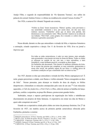137
Araújo Filho; o segundo de responsabilidade de ‘Os Quarenta Turunas’, nos salões do
palacete do coronel Antônio Ferraz e o último na residência do coronel Cazuza Avelino.383
Em 1924, o carnaval foi vibrante! Segundo um cronista,
‘Foliões na Zona’ foram incansáveis; ‘Diários’ perdeu, como prevíamos a
sua austeridade costumeira e teve, por assim dizer, um dos seus mais
ruidosos sucessos; ‘Fanfarrões’ posto que só desse uma partida, não
desmereceu o seu costumeiro valor; ‘Bloco da folia’ manteve-se na altura de
sua tradição; ‘Petit Club’, como sempre, fez o encanto e o enlevo dos seus
mimosos e garruchos associados.384
Nessa década, durante os dias que antecediam o reinado da folia, a imprensa fomentava
a animação, criando expectativa e desejo. Em 11 de fevereiro de 1926, lê-se no jornal a
Imprensa que
Em todas as rodas carnavalescas, é cada vez mais intenso, mais animado,
mais prometedor o movimento em torno às festas de Momo. Todos os clubes
se esforçam no sentido de ser, este ano, a mais estrondosa, a mais
formidável, a mais brilhante possível, a recepção ao deus alegre.
Os Fanfarrões não descansam. Têm mesmo os melhores elementos de êxito.
Só os nomes das pessoas que compõem, as suas comissões, pertencentes a
nossa elite social, são garantia segura da sua força e a melhor prova de
excelentes condições em que o destemido club vai entrar na luta.385
Em 1927, durante os dias que antecediam o reinado da folia, Momo espreguiçava-se! À
noite, grupos percorriam a cidade, com flautas e violões entoando “hinos consagrados ao deus
da folia”. Nessas passeatas, para alcançar os triunfos do deus da alegria, os foliões
despertavam e distendiam os músculos entorpecidos pelo sono de um ano.386
Com músculos
aquecidos, o Club dos fanfarrões, o Petit Club e o Obuz, além de animar as batalhas de lança-
perfume, confete e serpentina, na praça Rio Branco, promoveram grandes bailes.
Inebriados, moças e rapazes participavam da organização dos bailes e trabalhavam
discretamente em projetos de belas fantasias. A expectativa era reinar nos dias de Momo e
quem sabe conquistar um amor.387
Grande era a expectativa criada pelos clubes em torno da presença feminina. Em 27 de
fevereiro de 1927, em matéria acerca da primeira partida carnavalesca oferecida pelos
Fanfarrões, prometia o cronista:
383
BAILES carnavalescos. O Piauí, Teresina, ano XXX, n. 355, p. 1, 19 fev. 1920.
384
MUTT e Jezz. As festas de momo. Reação, Teresina, n. 38, ano 1, 7 mar. 1924.
385
CARNAVAL. A Imprensa, Teresina, ano 1, n. 52, p. 1, 11 fev. 1926.
386
JANSEN. Carnaval. O Piauí, Teresina, ano LX, n. 36, p. 4, 13 fev. 1927
387
CARNAVAL. O Piauí, Teresina, ano LVII, n. 20, p. 1, 23 jan. 1928.
 