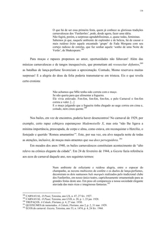 138
O que há de ser essa primeira festa, quem já conhece as gloriosas tradições
carnavalescas dos ‘Fanfarrões’, pode, desde agora, fazer uma idéia.
Não fugirá, porém, a surpresas agradabilíssimas, e, quase todas, femininas.
Sabemos já que, naquele ambiente de esplendor e de beleza, há de causar o
mais ruidoso êxito aquele encantado ‘grupo’ de Fada Morgana com seu
cortejo radioso de estrelas, que faz sonhar aquele ‘sonho de uma Noite de
Verão’, de Shakespeare.388
Para moças e rapazes propensos ao amor, oportunidades não faltavam! Além das
músicas carnavalescas e de tangos inesquecíveis, que prometiam até ressuscitar defuntos,389
as batalhas de lança-perfume favoreciam a aproximação. Contudo, Momo reservava muitas
surpresas! E a alegria do deus da folia poderia transmutar-se em tristeza. Eis o que revela
certo cronista:
Não achamos que Mlle tenha sido correta com o moço.
Se não queria para que alimentar a fogueira.
Ele vivia enlevado. Fon-fon, fon-fon, fon-fon, e pelo Carnaval o fon-fon
correu a valer. [...]
E o moço julgando que a fogueira tinha chegado ao auge correu em cima e,
coitado, nem cinza quente.390
Nos bailes, em vez de encontros, poderia haver desencontros! No carnaval de 1929, por
exemplo, certo rapaz cobiçava esperançoso Mademoiselle X, mas esta “não lhe ligava a
mínima importância, preocupada, de corpo e alma, como estava, em reconquistar o Hercílio, o
festejado e querido ‘Romeu amarantino’”. Este, por sua vez, era alvo naquela noite de todas
as atenções, inclusive, de moças mais atraentes que sua doce perseguidora. 391
Em meados dos anos 1940, os bailes carnavalescos constituíam acontecimento de “alto
relevo na crônica elegante da cidade”. Em 24 de fevereiro de 1944, a Gazeta fazia referência
aos ecos do carnaval daquele ano, nos seguintes termos:
Num ambiente de esfuziante e ruidosa alegria, entre o espocar do
champanhe, as nuvens multicores de confete e os duelos de lança-perfumes,
decorreram os dois suntuosos bals marquês realizados pelo tradicional clube
dos Fanfarrões, em nosso único teatro, caprichosamente ornamentado para as
grandes festas deste ano. Em peso ali compareceu a nossa sociedade elegante
ataviada das mais ricas e imaginosas fantasias.392
388
CARNAVAL. O Piauí, Teresina, ano LX, n. 47, 27 fev. 1927.
389
CARNAVAL. O Piauí, Teresina, ano LVII, n. 20, p. 1, 23 jan. 1928.
390
TREPAÇOS. A Cidade, Floriano, p. 4, 27 mar. 1930.
391
QUEIXUMES de namorados. A Cidade, Floriano, ano 2, p. 2, 31 mar. 1929.
392
ECOS do carnaval. Gazeta, Teresina, ano 33, n. 1474, p. 4, 24 fev. 1944.
 