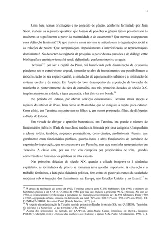14
Com base nessas orientações e no conceito de gênero, conforme formulado por Joan
Scott, elaborei as seguintes questões: que formas de perceber o gênero teriam possibilitado às
mulheres se significarem a partir da maternidade e do casamento? Que normas asseguraram
essa definição feminina? De que maneira essas normas se articulavam à organização social e
às relações de poder? Que compensações impulsionaram a interiorização de representações
dominantes? No decorrer da trajetória de pesquisa, a partir destas questões e do diálogo entre
bibliografia e empiria o tema foi sendo delimitado, conformo explico a seguir.
Teresina15
, por ser a capital do Piauí, foi beneficiada pela dinamização da economia
piauiense sob o extrativismo vegetal, tornando-se alvo de investimentos que possibilitaram a
modernização de seu espaço central, a instalação de equipamentos urbanos e a instituição de
sistema escolar e de saúde. Em função do bom desempenho da exportação da borracha de
maniçoba e, posteriormente, da cera de carnaúba, nas três primeiras décadas do século XX,
implantaram-se, na cidade, a água encanada, a luz elétrica e o bonde.16
No período em estudo, por ofertar serviços educacionais, Teresina atraía moças e
rapazes do interior do Piauí, bem como do Maranhão, que se dirigiam à capital para estudar.
Com efeito, em Teresina, encontravam-se filhos e, em menor proporção, filhas, de diferentes
cidades do Estado.
Em virtude de abrigar o aparelho burocrático, em Teresina, era grande o número de
funcionários públicos. Parte de sua classe média era formada por essa categoria. Compunham
a classe média, também, pequenos proprietários, comerciantes, profissionais liberais, que
geralmente eram funcionários públicos, guarda-livros e altos funcionários do comércio de
exportação-importação, que se concentrava em Parnaíba, mas que mantinha representantes em
Teresina. A classe alta, por sua vez, era composta por proprietários de terra, grandes
comerciantes e funcionários públicos do alto escalão.
Nas primeiras décadas do século XX, quando a cidade integrava-se à dinâmica
capitalista, as identidades de gênero se tornaram uma questão importante. A educação e o
trabalho femininos, a luta pela cidadania política, bem como os possíveis rumos da sociedade
moderna sob o impacto dos feminismos na Europa, nos Estados Unidos e no Brasil,17
se
15
À época da realização do censo de 1920, Teresina contava com 57.500 habitantes. Em 1940, o número de
habitantes passou a ser 67.541. O censo de 1950, por sua vez, indicou a presença 90.723 pessoas. No ano de
1960, o recenseamento verificou que a população do município era composta de 142.691 habitantes. Entre 1940
e 1960, a população urbana cresceu em detrimento da rural (52% em 1940, 57% em 1950 e 69% em 1960). Cf.
FUNDAÇÃO IBGE. Teresina: Piauí. [Rio de Janeiro, 197?]. p. 6.
16
A respeito da modernização de Teresina nas três primeiras décadas do século XX, ver: QUEIROZ, Teresinha.
Os literatos e a República. 2. ed. Teresina: UFPI, 1998a.
17
Acerca dos feminismos no período, ver KAPPELI, Anne-Marie. Cenas feministas. In: DUBY, Georges;
PERROT, Michelle. (Dir.). História das mulheres no Ocidente: o século XIX. Porto: Afrontamento, 1994. v. 4.
 