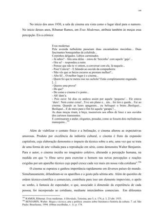 140
No início dos anos 1930, a sala de cinema era vista como o lugar ideal para o namoro.
No início desses anos, Ribamar Ramos, em Evas Modernas, atribuía também às moças essa
percepção. Eis a crônica:
Evas modernas
Pela avenida turbulenta passeiam duas encantadoras mocinhas... Duas
fascinantes bonequinhas de celulóide...
Corpinhos delgados. Lábios carminados.
- Já sabes? – fala uma delas – estou de ‘beicinho’ com aquele ‘gajo’...
- Ora se! – respondeu a outra
- Pensas que não te vi ontem, a conversar com ele, lá naquele...
- Psiu! Cala-te! – E falando ao ouvido da companheira:
- Não vês que os becos escuros se prestam melhor?...
- Alto lá!... O melhor lugar é o cinema...
- Quem foi que te meteu isso na cachola? Estás completamente enganada.
[...]
- Queres uma prova?
- De que?
- De como o cinema é o ponto...
- Ah! dam’a.
- Pois ouve: há dias eu andava assim por aquele ‘pequeno’... Ele estava
‘duro’. Nem como coisa!...Tive um plano e... zás... foi tiro e queda... Fui ao
cinema. Quando as luzes apagaram... eu belisquei o bruto...Besliquei...
Besliquei... E do meio para o fim foi aquela ‘garapa’!...
As duas moças riram, à beça, insensíveis aos olhos de lince e aos ouvidos
dos curiosos transeuntes.
E continuaram a andar, elegantes, posudas, como se fossem dois melindrosos
manequins...395
Além de viabilizar o contato físico e a bolinação, o cinema alterou as expectativas
amorosas. Produto por excelência da indústria cultural, o cinema é fruto da expansão
capitalista, cuja elaboração demonstra o impacto da técnica sobre a arte, uma vez que se trata
de uma forma de arte voltada para a reprodução em série, como demonstra Walter Benjamin.
Para o autor, o cinema incidiu no imaginário coletivo, alterando a percepção humana, na
medida em que “o filme serve para exercitar o homem nas novas percepções e reações
exigidas por um aparelho técnico cujo papel cresce cada vez mais em nossa vida cotidiana”.396
O cinema se espraiou e ganhou importância rapidamente em diversos países do mundo.
Simultaneamente, difundiram-se os aparelhos e o gosto pela sétima arte. Além de questões de
ordem técnico-científica e comerciais, contribuiu para isso um elemento imprevisto, o apelo
ao sonho, à fantasia do espectador, o que, associado à dimensão da experiência de cada
pessoa, foi incorporado ao cotidiano, mediante intercâmbios comerciais. Em diferentes
395
RAMOS, Ribamar. Evas modernas. A liberdade, Teresina, ano 5, n. 174, p. 3, 23 abr. 1933.
396
BENJAMIN, Walter. Magia e técnica; arte e política: ensaios sobre literatura e história da cultura. 7. ed. São
Paulo: Brasiliense, 1994. (Obras escolhidas, v. 1). p. 174.
 
