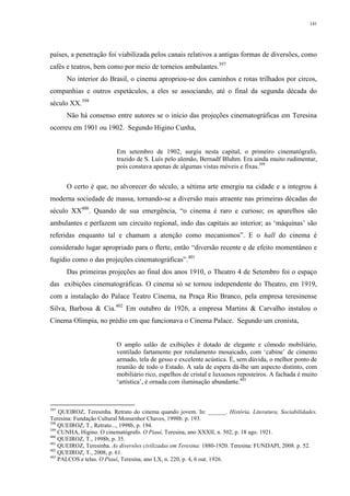 141
países, a penetração foi viabilizada pelos canais relativos a antigas formas de diversões, como
cafés e teatros, bem como por meio de torneios ambulantes.397
No interior do Brasil, o cinema apropriou-se dos caminhos e rotas trilhados por circos,
companhias e outros espetáculos, a eles se associando, até o final da segunda década do
século XX.398
Não há consenso entre autores se o início das projeções cinematográficas em Teresina
ocorreu em 1901 ou 1902. Segundo Higino Cunha,
Em setembro de 1902, surgiu nesta capital, o primeiro cinematógrafo,
trazido de S. Luís pelo alemão, Bernadf Bluhm. Era ainda muito rudimentar,
pois constava apenas de algumas vistas móveis e fixas.399
O certo é que, no alvorecer do século, a sétima arte emergiu na cidade e a integrou à
moderna sociedade de massa, tornando-se a diversão mais atraente nas primeiras décadas do
século XX400
. Quando de sua emergência, “o cinema é raro e curioso; os aparelhos são
ambulantes e perfazem um circuito regional, indo das capitais ao interior; as ‘máquinas’ são
referidas enquanto tal e chamam a atenção como mecanismos”. E o hall do cinema é
considerado lugar apropriado para o flerte, então “diversão recente e de efeito momentâneo e
fugidio como o das projeções cinematográficas”.401
Das primeiras projeções ao final dos anos 1910, o Theatro 4 de Setembro foi o espaço
das exibições cinematográficas. O cinema só se tornou independente do Theatro, em 1919,
com a instalação do Palace Teatro Cinema, na Praça Rio Branco, pela empresa teresinense
Silva, Barbosa & Cia.402
Em outubro de 1926, a empresa Martins & Carvalho instalou o
Cinema Olímpia, no prédio em que funcionava o Cinema Palace. Segundo um cronista,
O amplo salão de exibições é dotado de elegante e cômodo mobiliário,
ventilado fartamente por rotulamento mosaicado, com ‘cabine’ de cimento
armado, tela de gesso e excelente acústica. É, sem dúvida, o melhor ponto de
reunião de todo o Estado. A sala de espera dá-lhe um aspecto distinto, com
mobiliário rico, espelhos de cristal e luxuosos reposteiros. A fachada é muito
‘artística’, é ornada com iluminação abundante.403
397
QUEIROZ, Teresinha. Retrato do cinema quando jovem. In: ______. História, Literatura, Sociabilidades.
Teresina: Fundação Cultural Monsenhor Chaves, 1998b. p. 193.
398
QUEIROZ, T., Retrato..., 1998b, p. 194.
399
CUNHA, Higino. O cinematógrafo. O Piauí, Teresina, ano XXXII, n. 502, p. 18 ago. 1921.
400
QUEIROZ, T., 1998b, p. 35.
401
QUEIROZ, Teresinha. As diversões civilizadas em Teresina: 1880-1920. Teresina: FUNDAPI, 2008. p. 52.
402
QUEIROZ, T., 2008, p. 61.
403
PALCOS e telas. O Piauí, Teresina, ano LX, n. 220, p. 4, 6 out. 1926.
 